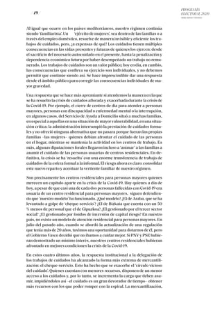 PROGRAMA
ELECTORAL 2020
ARABA, BIZKAIA Y GIPUZKOA
/ 49 /
Al igual que ocurre en los países mediterráneos, nuestro régimen continúa
siendo ‘familiarista’. Un ‘ejército de mujeres’, sea dentro de las familias o a
través del empleo doméstico, resuelve de manera invisible y eficiente los tra-
bajos de cuidados, pero, ¿a expensas de qué? Los cuidados tienen múltiples
consecuencias en las vidas presentes y futuras de quienes los ejercen: desde
el sacrificio del necesario autocuidado en el presente, hasta la penalización y
dependencia económica futura por haber desempeñado un trabajo no remu-
nerado. Los trabajos de cuidados son un valor público; hoy en día, en cambio,
las consecuencias que conlleva su ejercicio son individuales, y no debemos
permitir que continúe siendo así. Se hace imprescindible dar una respuesta
desde el ámbito público para corregir las consecuencias individuales de ma-
yor gravedad.
Una respuesta que se hace más apremiante si atendemos la manera en la que
se ha resuelto la crisis de cuidados aflorada y exacerbada durante la crisis de
la Covid-19. Por ejemplo, el cierre de centros de día para atender a personas
mayores, personas con discapacidad o enfermedad mental o la interrupción,
en algunos casos, del Servicio de Ayuda a Domicilio situó a muchas familias,
enespecialaaquellasenunasituacióndemayorvulnerabilidad,enunasitua-
ción crítica: la administración interrumpió la prestación de cuidados forma-
les y no ofreció ninguna alternativa que no pasara porque fueran las propias
familias –las mujeres– quienes debían afrontar el cuidado de las personas
en el hogar, mientras se mantenía la actividad en los centros de trabajo. Es
más, algunas diputaciones forales llegaron incluso a ‘animar’ a las familias a
asumir el cuidado de las personas usuarias de centros residenciales. En de-
finitiva, la crisis se ha ‘resuelto’ con una enorme transferencia de trabajo de
cuidados de la esfera formal a la informal. El riesgo ahora es claro: consolidar
este nuevo reparto y acentuar la vertiente familiar de nuestro régimen.
Son precisamente los centros residenciales para personas mayores quienes
merecen un capítulo aparte en la crisis de la Covid-19. Hay quienes a día de
hoy, a pesar de que casi una de cada dos personas fallecidas con Covid-19 era
usuaria de un centro residencial para personas mayores, siguen defendien-
do que ‘nuestro modelo’ ha funcionado. ¿Qué modelo? ¿El de Araba, que se ha
levantado a golpe de ‘cheque-servicio’? ¿El de Bizkaia que cuenta con un 50
% menos de personal que el de Gipuzkoa? ¿El gestionado por el tercer sector
social? ¿El gestionado por fondos de inversión de capital riesgo? En nuestro
país, no existe un modelo de atención residencial para personas mayores. En
julio del pasado año, cuando se abordó la actualización de una regulación
que tenía más de 20 años, tuvimos una oportunidad para dotarnos de él, pero
el Gobierno Vasco decidió que no íbamos a cuidar mejor. Si PNV y PSE hubie-
ran demostrado un mínimo interés, nuestros centros residenciales hubieran
afrontado en mejores condiciones la crisis de la Covid-19.
En estos cuatro últimos años, la respuesta institucional a la delegación de
los trabajos de cuidados ha alcanzado la forma más extrema de mercantili-
zación: el cheque-servicio. Esto ha hecho que se exacerbe el ‘círculo vicioso
del cuidado’. Quienes cuentan con menores recursos, disponen de un menor
acceso a los cuidados y, por lo tanto, se incrementa la carga que deben asu-
mir, impidiéndoles así –el cuidado es un gran devorador de tiempo– obtener
más recursos con los que poder romper con la espiral. La mercantilización,
 