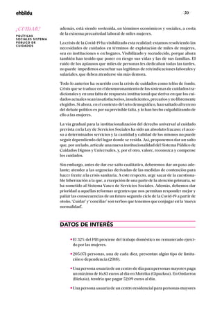 / 50 /
además, está siendo sostenida, en términos económicos y sociales, a costa
de la extrema precariedad laboral de miles mujeres.
La crisis de la Covid-19 ha visibilizado esta realidad: estamos resolviendo las
necesidades de cuidados en términos de explotación de miles de mujeres,
sea en instituciones o en hogares. Visibilizado y recrudecido, porque ahora
también han tenido que poner en riesgo sus vidas y las de sus familias. El
ruido de los aplausos que miles de personas les dedicaban todas las tardes,
no puede impedirnos escuchar sus legítimas de reivindicaciones laborales y
salariales, que deben atenderse sin más demora.
Todo lo anterior ha ocurrido con la crisis de cuidados como telón de fondo.
Crisis que se traduce en el desmoronamiento de los sistemas de cuidados tra-
dicionales y en una falta de respuesta institucional que deriva en que los cui-
dados actuales sean insatisfactorios, insuficientes, precarios y no libremente
elegidos. Si ahora, en el contexto del reto demográfico, han saltado al terreno
del debate político es por su previsible falta, y lo han hecho culpabilizando de
ello a las mujeres.
La vía gradual para la institucionalización del derecho universal al cuidado
prevista en la Ley de Servicios Sociales ha sido un absoluto fracaso; el acce-
so a determinados servicios y la cantidad y calidad de los mismos no puede
seguir dependiendo del lugar donde se resida. Así, proponemos dar un salto
que, por un lado, articule una nueva institucionalidad del Sistema Público de
Cuidados Dignos y Universales, y, por el otro, valore, reconozca y compense
los cuidados.
Sin embargo, antes de dar ese salto cualitativo, deberemos dar un paso ade-
lante; atender a las urgencias derivadas de las medidas de contención para
hacer frente a la crisis sanitaria. A este respecto, urge sacar de la cuestiona-
ble hibernación a la que, a excepción de una parte de la atención primaria, se
ha sometido al Sistema Vasco de Servicios Sociales. Además, debemos dar
prioridad a aquellas reformas urgentes que nos permitan responder mejor y
paliar las consecuencias de un futuro segundo ciclo de la Covid-19 a partir de
otoño. ‘Cuidar’ y ‘conciliar’ son verbos que tenemos que conjugar en la ‘nueva
normalidad’.
DATOS DE INTERÉS
El 32% del PIB proviene del trabajo doméstico no remunerado ejerci-
do por las mujeres.
205.071 personas, una de cada diez, presentan algún tipo de limita-
ción o dependencia (2018).
Una persona usuaria de un centro de día para personas mayores paga
un máximo de 16,83 euros al día en Mutriku (Gipuzkoa). En Ondarroa
(Bizkaia), tendría que pagar 52,09 euros al día.
Una persona usuaria de un centro residencial para personas mayores
¡CUIDAR!
POLÍTICAS
SOCIALES SISTEMA
PÚBLICO DE
CUIDADOS
 
