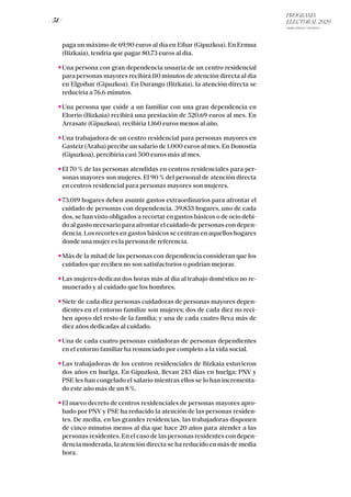 PROGRAMA
ELECTORAL 2020
ARABA, BIZKAIA Y GIPUZKOA
/ 51 /
paga un máximo de 69,90 euros al día en Eibar (Gipuzkoa). En Ermua
(Bizkaia), tendría que pagar 80,73 euros al día.
Una persona con gran dependencia usuaria de un centro residencial
para personas mayores recibirá 110 minutos de atención directa al día
en Elgoibar (Gipuzkoa). En Durango (Bizkaia), la atención directa se
reduciría a 76,6 minutos.
Una persona que cuide a un familiar con una gran dependencia en
Elorrio (Bizkaia) recibirá una prestación de 520,69 euros al mes. En
Arrasate (Gipuzkoa), recibiría 1.160 euros menos al año.
Una trabajadora de un centro residencial para personas mayores en
Gasteiz (Araba) percibe un salario de 1.000 euros al mes. En Donostia
(Gipuzkoa), percibiría casi 500 euros más al mes.
El 70 % de las personas atendidas en centros residenciales para per-
sonas mayores son mujeres. El 90 % del personal de atención directa
en centros residencial para personas mayores son mujeres.
73.019 hogares deben asumir gastos extraordinarios para afrontar el
cuidado de personas con dependencia. 39.833 hogares, uno de cada
dos, se han visto obligados a recortar en gastos básicos o de ocio debi-
do al gasto necesario para afrontar el cuidado de personas con depen-
dencia. Los recortes en gastos básicos se centran en aquellos hogares
donde una mujer es la persona de referencia.
Más de la mitad de las personas con dependencia consideran que los
cuidados que reciben no son satisfactorios o podrían mejorar.
Las mujeres dedican dos horas más al día al trabajo doméstico no re-
munerado y al cuidado que los hombres.
Siete de cada diez personas cuidadoras de personas mayores depen-
dientes en el entorno familiar son mujeres; dos de cada diez no reci-
ben apoyo del resto de la familia; y una de cada cuatro lleva más de
diez años dedicadas al cuidado.
Una de cada cuatro personas cuidadoras de personas dependientes
en el entorno familiar ha renunciado por completo a la vida social.
Las trabajadoras de los centros residenciales de Bizkaia estuvieron
dos años en huelga. En Gipuzkoa, llevan 243 días en huelga: PNV y
PSE les han congelado el salario mientras ellos se lo han incrementa-
do este año más de un 8 %.
El nuevo decreto de centros residenciales de personas mayores apro-
bado por PNV y PSE ha reducido la atención de las personas residen-
tes. De media, en las grandes residencias, las trabajadoras disponen
de cinco minutos menos al día que hace 20 años para atender a las
personas residentes. En el caso de las personas residentes con depen-
dencia moderada, la atención directa se ha reducido en más de media
hora.
 