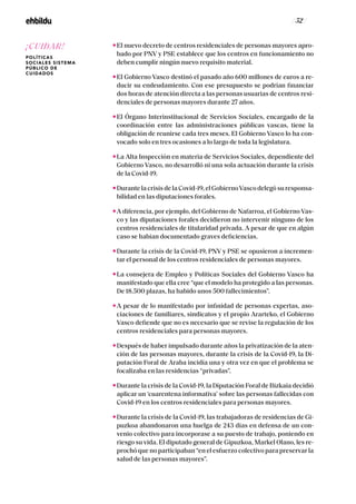 / 52 /
El nuevo decreto de centros residenciales de personas mayores apro-
bado por PNV y PSE establece que los centros en funcionamiento no
deben cumplir ningún nuevo requisito material.
El Gobierno Vasco destinó el pasado año 600 millones de euros a re-
ducir su endeudamiento. Con ese presupuesto se podrían financiar
dos horas de atención directa a las personas usuarias de centros resi-
denciales de personas mayores durante 27 años.
El Órgano Interinstitucional de Servicios Sociales, encargado de la
coordinación entre las administraciones públicas vascas, tiene la
obligación de reunirse cada tres meses. El Gobierno Vasco lo ha con-
vocado solo en tres ocasiones a lo largo de toda la legislatura.
La Alta Inspección en materia de Servicios Sociales, dependiente del
Gobierno Vasco, no desarrolló ni una sola actuación durante la crisis
de la Covid-19.
Durante la crisis de la Covid-19, el GobiernoVasco delegó su responsa-
bilidad en las diputaciones forales.
A diferencia, por ejemplo, del Gobierno de Nafarroa, el Gobierno Vas-
co y las diputaciones forales decidieron no intervenir ninguno de los
centros residenciales de titularidad privada. A pesar de que en algún
caso se habían documentado graves deficiencias.
Durante la crisis de la Covid-19, PNV y PSE se opusieron a incremen-
tar el personal de los centros residenciales de personas mayores.
La consejera de Empleo y Políticas Sociales del Gobierno Vasco ha
manifestado que ella cree “que el modelo ha protegido a las personas.
De 18.500 plazas, ha habido unos 500 fallecimientos”.
A pesar de lo manifestado por infinidad de personas expertas, aso-
ciaciones de familiares, sindicatos y el propio Ararteko, el Gobierno
Vasco defiende que no es necesario que se revise la regulación de los
centros residenciales para personas mayores.
Después de haber impulsado durante años la privatización de la aten-
ción de las personas mayores, durante la crisis de la Covid-19, la Di-
putación Foral de Araba incidía una y otra vez en que el problema se
focalizaba en las residencias “privadas”.
Durante la crisis de la Covid-19, la Diputación Foral de Bizkaia decidió
aplicar un ‘cuarentena informativa’ sobre las personas fallecidas con
Covid-19 en los centros residenciales para personas mayores.
Durante la crisis de la Covid-19, las trabajadoras de residencias de Gi-
puzkoa abandonaron una huelga de 243 días en defensa de un con-
venio colectivo para incorporase a su puesto de trabajo, poniendo en
riesgo su vida. El diputado general de Gipuzkoa, Markel Olano, les re-
prochó que no participaban “en el esfuerzo colectivo para preservar la
salud de las personas mayores”.
¡CUIDAR!
POLÍTICAS
SOCIALES SISTEMA
PÚBLICO DE
CUIDADOS
 