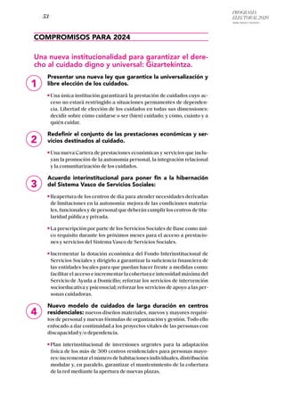 PROGRAMA
ELECTORAL 2020
ARABA, BIZKAIA Y GIPUZKOA
/ 53 /
1
COMPROMISOS PARA 2024
Una nueva institucionalidad para garantizar el dere-
cho al cuidado digno y universal: Gizartekintza.
Presentar una nueva ley que garantice la universalización y
libre elección de los cuidados.
Una única institución garantizará la prestación de cuidados cuyo ac-
ceso no estará restringido a situaciones permanentes de dependen-
cia. Libertad de elección de los cuidados en todas sus dimensiones:
decidir sobre cómo cuidarse o ser (bien) cuidado; y cómo, cuánto y a
quién cuidar.
Redefinir el conjunto de las prestaciones económicas y ser-
vicios destinados al cuidado.
Una nueva Cartera de prestaciones económicas y servicios que inclu-
yan la promoción de la autonomía personal, la integración relacional
y la comunitarización de los cuidados.
Acuerdo interinstitucional para poner fin a la hibernación
del Sistema Vasco de Servicios Sociales:
Reapertura de los centros de día para atender necesidades derivadas
de limitaciones en la autonomía: mejora de las condiciones materia-
les, funcionales y de personal que deberán cumplir los centros de titu-
laridad pública y privada.
La prescripción por parte de los Servicios Sociales de Base como úni-
co requisito durante los próximos meses para el acceso a prestacio-
nes y servicios del Sistema Vasco de Servicios Sociales.
Incrementar la dotación económica del Fondo Interinstitucional de
Servicios Sociales y dirigirlo a garantizar la suficiencia financiera de
las entidades locales para que puedan hacer frente a medidas como:
facilitar el acceso e incrementar la cobertura e intensidad máxima del
Servicio de Ayuda a Domicilio; reforzar los servicios de intervención
socioeducativa y psicosocial; reforzar los servicios de apoyo a las per-
sonas cuidadoras.
Nuevo modelo de cuidados de larga duración en centros
residenciales: nuevos diseños materiales, nuevos y mayores requisi-
tos de personal y nuevas fórmulas de organización y gestión. Todo ello
enfocado a dar continuidad a los proyectos vitales de las personas con
discapacidad y/o dependencia.
Plan interinstitucional de inversiones urgentes para la adaptación
física de los más de 300 centros residenciales para personas mayo-
res: incrementar el número de habitaciones individuales, distribución
modular y, en paralelo, garantizar el mantenimiento de la cobertura
de la red mediante la apertura de nuevas plazas.
2
3
4
 