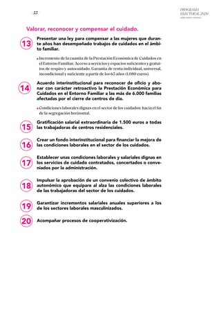 PROGRAMA
ELECTORAL 2020
ARABA, BIZKAIA Y GIPUZKOA
/ 55 /
13
14
Valorar, reconocer y compensar el cuidado.
Presentar una ley para compensar a las mujeres que duran-
te años han desempeñado trabajos de cuidados en el ámbi-
to familiar.
Incremento de la cuantía de la Prestación Económica de Cuidados en
el Entorno Familiar. Acceso a servicios y espacios suficientes y gratui-
tos de respiro y autocuidado. Garantía de renta individual, universal,
incondicional y suficiente a partir de los 65 años (1.080 euros).
Acuerdo interinstitucional para reconocer de oficio y abo-
nar con carácter retroactivo la Prestación Económica para
Cuidados en el Entorno Familiar a las más de 6.000 familias
afectadas por el cierre de centros de día.
Condiciones laborales dignas en el sector de los cuidados: hacia el fin
de la segregación horizontal.
Gratificación salarial extraordinaria de 1.500 euros a todas
las trabajadoras de centros residenciales.
Crear un fondo interinstitucional para financiar la mejora de
las condiciones laborales en el sector de los cuidados.
Establecer unas condiciones laborales y salariales dignas en
los servicios de cuidado contratados, concertados o conve-
niados por la administración.
Impulsar la aprobación de un convenio colectivo de ámbito
autonómico que equipare al alza las condiciones laborales
de las trabajadoras del sector de los cuidados.
Garantizar incrementos salariales anuales superiores a los
de los sectores laborales masculinizados.
Acompañar procesos de cooperativización.
15
16
17
18
19
20
 
