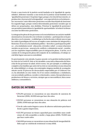 PROGRAMA
ELECTORAL 2020
ARABA, BIZKAIA Y GIPUZKOA
/ 57 /
Frente a una teoría de la justicia social fundada en la ‘igualdad de oportu-
nidades’, debemos transitar a una teoría de la justicia social fundada en la
‘igualdad de posiciones’. En primer lugar, porque a la vista del incremento, re-
producción y herencia de la desigualdad –con especial efecto en la infancia–,
los ‘ascensores’ entre diferentes posiciones sociales han dejado de funcionar.
En segundo lugar, porque existen determinadas posiciones sociales que no
deben ser perpetuadas, sino abolidas. Priorizar la ‘igualdad de posiciones’
nos permitirá materializar la ‘igualdad de oportunidades’ al reducir la distan-
cia entre las diferentes posiciones.
La integración plena de las personas en la sociedad tiene un carácter multidi-
mensional no circunscrito a la vertiente económica –participación en la pro-
ducción y en el consumo–; realidad que se ha hecho más evidente una vez que
ha caído el paradigma del acceso al empleo como sinónimo de integración y
bienestar. El acceso a la ciudadanía política –derechos y participación políti-
ca–, a la ciudadanía social –educación, vivienda y salud– y a unas relaciones
sociales no perversas –ausencia de conflicto y aislamiento social– constitu-
yen los requisitos imprescindibles para la integración plena. A tal fin, en el
camino de la integración plena del conjunto de la ciudadanía, el trabajo so-
cial debe lograr una nueva centralidad.
Es precisamente esta mirada, la gran ausente en la gestión institucional de
la crisis de la Covid-19. Solo se ha atendido a una única dimensión del bien-
estar de las personas: la salud, stricto sensu. Así, por ejemplo, se aislaba por
completo a las familias que antes de la crisis se encontraban en una situación
de vulnerabilidad y/o riesgo, sin contemplar ninguna medida de acompaña-
miento social. El proceso de desescalada emprendido por el Gobierno Vas-
co, ha ahondado en esta visión. En él no somos ciudadanas y ciudadanos,
con necesidades políticas, sociales o relacionales, somos, bien productoras y
productores de bienes y servicios, siempre que se mercantilicen, bien consu-
midoras y consumidores.
DATOS DE INTERÉS
270.294 personas se encuentran en una situación de ausencia de
bienestar (2018), 40.000 más que hace dos años.
130.965 personas se encuentran en una situación de pobreza real
(2018), 8.000 más que hace dos años.
Uno de cada cuatro hogares carece de ahorros suficientes para hacer
frente a gastos imprevistos.
435.595 personas no tienen capacidad para consolidar unas condi-
ciones de vida aceptables a medio y largo plazo (2018), 70.000 más
que hace cuatro años.
360.000 personas se encuentran en una situación de inseguridad de-
bido a que su ‘colchón de resistencia’ es muy débil.
 
