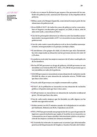 / 58 /
Cada vez es mayor la distancia que separa a las personas de los um-
brales de pobreza real y ausencia de bienestar: se ha empobrecido la
pobreza.
Bilbao, junto a la Margen Izquierda, concentran la mayor parte de las
situaciones de pobreza real.
Si en 2008 el 33,9 % de todos los casos de pobreza real se concentra-
ban en hogares encabezados por mujeres, en 2018, es decir, solo 10
años más tarde, concentran el 50,6 %.
Uno de los principales deterioros se observa entre las familias mono-
marentales/monoparentales: el 15 % se encuentra en una situación de
pobreza real.
Uno de cada cuatro casos de pobreza real se da en familias monoma-
rentales/monoparentales o en parejas con hijas o hijos.
Si atendemos a los grupos de edad, el colectivo que más claramente
ha visto empeorada su situación son las personas jóvenes de entre 15
y 24 años.
La pobreza real entre las mujeres mayores de 65 años cuadruplica la
de los hombres.
De las 197.185 personas en riesgo de pobreza, 60.618 personas no son
atendidas en el sistema RGI/PCV/AES, y 70.348 de las personas que sí
son atendidas no salen de la pobreza.
334.000 personas se encuentran en una situación de exclusión social;
194.000 de ellas en una situación de exclusión severa, 79.000 más
que hace cinco años.
Una de cada 10 personas con empleo remunerado es pobre.
El 11,8 % de la población se encuentra en una situación de exclusión
política, 2,8 puntos más que hace cinco años.
2.320 personas se encuentran en situación de exclusión residencial
grave, 311 más que hace dos años.
Una de cada cuatro mujeres que ha dormido en calle alguna vez ha
sufrido una agresión sexual.
Araba cuenta con 18,37 minutos anuales de trabajadoras/es sociales
por habitante, Bizkaia con 18,16 y Gipuzkoa con 23,45.
PNVy PSE han presentado una proposición de Ley para la garantía de
ingresos y para la inclusión que según el Ararteko no se encuentra en
“consonancia con el marco jurídico internacional relativo a la protec-
ción de las mujeres víctimas de violencia machista”.
El Ararteko ha reiterado en numerosas ocasiones que determinadas
prácticas del departamento de Empleo y Asuntos Sociales del Gobier-
¡CUIDAR!
AUTONOMÍA
MATERIAL E
INTEGRACIÓN
PLENA
 