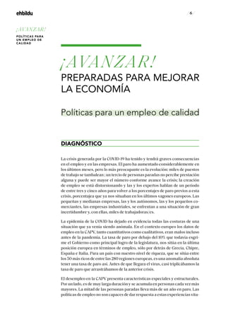 / 6 /
¡AVANZAR!
PREPARADAS PARA MEJORAR
LA ECONOMÍA
DIAGNÓSTICO
La crisis generada por la COVID-19 ha tenido y tendrá graves consecuencias
en el empleo y en las empresas. El paro ha aumentado considerablemente en
los últimos meses, pero lo más preocupante es la evolución: miles de puestos
de trabajo se tambalean ; un tercio de personas paradas no percibe prestación
alguna y puede ser mayor el número conforme avance la crisis; la creación
de empleo se está distorsionando y las y los expertos hablan de un período
de entre tres y cinco años para volver a los porcentajes de paro previos a esta
crisis, porcentajea que ya nos situaban en los últimos vagones europeos. Las
pequeñas y medianas empresas, las y los autónomos, las y los pequeños co-
merciantes, las empresas industriales, se enfrentan a una situación de gran
incertidumbre y, con ellas, miles de trabajadoras/es.
La epidemia de la COVID ha dejado en evidencia todas las costuras de una
situación que ya venía siendo anómala. En el contexto europeo los datos de
empleo en la CAPV, tanto cuantitativos como cualitativos, eran malos incluso
antes de la pandemia. La tasa de paro por debajo del 10% que todavía esgri-
me el Gobierno como principal logro de la legislatura, nos sitúa en la última
posición europea en términos de empleo, sólo por detrás de Grecia, Chipre,
España e Italia. Para un país con nuestro nivel de riqueza, que se sitúa entre
los 50 más ricos de entre las 280 regiones europeas, es una anomalía absoluta
tener una tasa de paro así. Antes de que llegara el virus, casi triplicábamos la
tasa de paro que arrastrábamos de la anterior crisis.
El desempleo en la CAPV presenta características especiales y estructurales.
Por un lado, es de muy larga duración y se acumula en personas cada vez más
mayores. La mitad de las personas paradas lleva más de un año en paro. Las
políticas de empleo no son capaces de dar respuesta a estas experiencias vita-
Políticas para un empleo de calidad
¡AVANZAR!
POLÍTICAS PARA
UN EMPLEO DE
CALIDAD
 