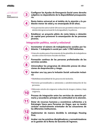 / 60 /
Configurar las Ayudas de Emergencia Social como derecho
subjetivo no dependiente de la disponibilidad presupuesta-
ria.
Renta básica universal en el ámbito de la atención a la po-
blación menor de edad y no emancipada (0-23 años).
Una prestación universal de 120 euros nos permitirá reducir la trans-
misión intergeneracional de la desigualdad y la pobreza.
Establecer un proyecto piloto de renta básica o dotación
de capital para promover la emancipación de las personas
jóvenes.
Integración política, social y relacional
Incrementar el número de trabajadoras/es sociales por ha-
bitante: 1 trabajador/a social por cada 1.700 habitantes.
Línea de ayudas para el incremento de las plantillas de trabajadoras
sociales en los Servicios Sociales de Base.
Formación continua de las personas profesionales de los
servicios sociales.
Universalizar los programas de detección precoz de situa-
ciones de desprotección y riesgo.
Aprobar una Ley para la Inclusión Social: activación inclusi-
va:
Multidimensionalidad de los procesos de inclusión.
Servicios personalizados y autonomía y autodeterminación de las
personas.
Diferentes niveles de exigencia: reducción de riesgos y daños y baja
exigencia.
Proceso de integración entre los servicios de atención pri-
maria y secundaria: principio de continuidad en la atención.
Dotar de recursos humanos y económicos suficientes a la
Estrategia Vasca para Personas sin Hogar, que no tendrá
carácter exclusivamente orientador de las actuaciones de
las diferentes instituciones.
Implementar de manera decidida la estrategia Housing
First.
Acabar con las prácticas disciplinadoras y normativizadoras
en la gestión de la Renta de Garantía de Ingresos.
11
12
13
3
4
5
6
7
8
9
10
¡CUIDAR!
RETO
DEMOGRÁFICO
 