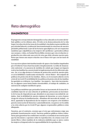PROGRAMA
ELECTORAL 2020
ARABA, BIZKAIA Y GIPUZKOA
/ 61 /
Reto demográfico
DIAGNÓSTICO
El progresivo envejecimiento demográfico se ha colocado en el centro del de-
bate público en los últimos años. El éxito en la democratización de la vida
larga y la reducción de las tasas de fecundidad, vinculada en gran medida a la
precariedad laboral y residencial, han transformado la estructura de nuestra
pirámide poblacional. Lejos de las lecturas apocalípticas y de sus respuestas
natalistas que culpabilizan a las mujeres del ‘problema’ y pretenden utilizar
sus cuerpos y vidas, en Euskal Herria Bildu creemos que esta revolución re-
productiva nos sitúa ante una serie de retos que debe afrontar nuestro país.
Retos que tienen una mayor relación con el buen vivir que con las tasas de
natalidad.
Los sucesivos planes interinstitucionales de apoyo a las familias impulsados
por el Gobierno Vasco han fracasado estrepitosamente. La falta de financia-
ción suficiente y la ausencia de medidas de calado que tengan un impacto
real en las familias ha caracterizado la implementación de los diferentes pla-
nes. Así, si en algo destaca el sistema de protección social de nuestro país,
es en la debilidad e inadecuada orientación –efecto Mateo– del conjunto de
políticas de protección de las familias. Ahora, en el escenario abierto con la
crisis de la Covid-19, la debilidad de las políticas de protección de las familias
ha quedado en evidencia. Las familias –las mujeres– han visto incrementa-
do, en algunos casos hasta límites insostenibles, el trabajo de cuidados, en
ausencia de cualquier medida de apoyo.
Las políticas natalistas que pretenden forzar un incremento de la tasa de fe-
cundidad, lejos de ser una solución al ‘problema’, provocarán un incremen-
to de la tasa de dependencia que ahondará en una mayor necesidad de cui-
dados. Ante la debilidad de nuestro régimen de bienestar, se corre el grave
riesgo de reforzar la familiarización –abandono del mercado de trabajo–, es
decir, apuntalar la dependencia de las mujeres con respecto a los hombres
para la consecución de bienestar. Lamentablemente, esa parece ser la salida
a la crisis abierta por la Covid-19 que algunos responsables públicos están
dibujando.
Nosotras, por el contrario, creemos que el reto que enfrentamos exige una
profunda transformación social. Nuestras políticas públicas deben redise-
ñarse para garantizar las condiciones sociales y económicas necesarias para
que las decisiones y opciones sobre la reproducción y la crianza sean real-
mente libres. Libres también de la violencia simbólica que se ejerce contra
las mujeres al imponérseles la responsabilidad de la reproducción.
 