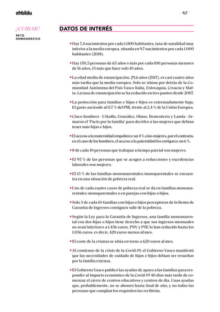 / 62 /
DATOS DE INTERÉS
Hay 7,4 nacimientos por cada 1.000 habitantes, tasa de natalidad muy
inferior a la media europea, situada en 9,7 nacimientos por cada 1.000
habitantes (2018).
Hay 150,5 personas de 65 años o más por cada 100 personas menores
de 16 años, 15 más que hace solo 10 años.
La edad media de emancipación, 29,6 años (2017), es casi cuatro años
más tardía que la media europea. Solo se sitúan por detrás de la Co-
munidad Autónoma del País Vasco Italia, Eslovaquia, Croacia y Mal-
ta. La tasa de emancipación se ha reducido en tres puntos desde 2007.
La protección para familias e hijas e hijos es extremadamente baja.
El gasto asciende al 0,7 % del PIB, frente al 2,4 % de la Unión Europea.
Cinco hombres –Urkullu, González, Olano, Rementeria y Landa– fir-
maron el ‘Pacto por la familia’ para decirles a las mujeres que debían
tener más hijas e hijos.
Elaccesoalamaternidadempobreceun4%alasmujeres,porelcontrario,
enelcasodeloshombres,elaccesoalapaternidadlosenriqueceun6%.
8 de cada 10 personas que trabajan a tiempo parcial son mujeres.
El 95 % de las personas que se acogen a reducciones y excedencias
laborales son mujeres.
El 15 % de las familias monomarentales/monoparentales se encuen-
tra en una situación de pobreza real.
Uno de cada cuatro casos de pobreza real se da en familias monoma-
rentales/monoparentales o en parejas con hijas o hijos.
Solo 3 de cada 10 familias con hijas o hijos perceptoras de la Renta de
Garantía de Ingresos consiguen salir de la pobreza.
Según la Ley para la Garantía de Ingresos, una familia monomaren-
tal con dos hijas o hijos tiene derecho a que sus ingresos mensuales
no sean inferiores a 1.456 euros. PNV y PSE lo han reducido hasta los
1.036 euros, es decir, 420 euros menos al mes.
El coste de la crianza se sitúa en torno a 620 euros al mes.
Al comienzo de la crisis de la Covid-19, el Gobierno Vasco manifestó
que las necesidades de cuidado de hijas e hijos debían ser resueltas
por la familia extensa.
El GobiernoVasco publicó las ayudas de apoyo a las familias para res-
ponder al impacto económico de la Covid-19 40 días más tarde de co-
menzar el cierre de centros educativos y centros de día. Unas ayudas
que, probablemente, no se abonen hasta final de año, y no todas las
personas que cumplan los requisitos las recibirán.
¡CUIDAR!
RETO
DEMOGRÁFICO
 