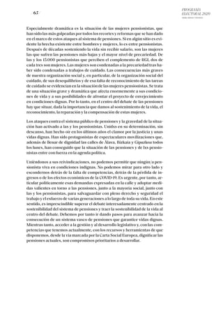 PROGRAMA
ELECTORAL 2020
ARABA, BIZKAIA Y GIPUZKOA
/ 65 /
Especialmente dramática es la situación de las mujeres pensionistas, que
han sido las más golpeadas por todos los recortes y reformas que se han dado
en el marco de estos ataques al sistema de pensiones. Si en algún sitio es evi-
dente la brecha existente entre hombres y mujeres, lo es entre pensionistas.
Después de décadas sosteniendo la vida sin recibir salario, son las mujeres
las que sufren las pensiones más bajas y el mayor nivel de precariedad. De
las y los 15.000 pensionistas que perciben el complemento de RGI, dos de
cada tres son mujeres. Las mujeres son condenadas a la precariedad tras ha-
ber sido condenadas a trabajos de cuidado. Las consecuencias más graves
de nuestra organización social y, en particular, de la organización social del
cuidado, de sus desequilibrios y de esa falta de reconocimiento de las tareas
de cuidado se evidencian en la situación de las mujeres pensionistas. Se trata
de una situación grave y dramática que afecta enormemente a sus condicio-
nes de vida y a sus posibilidades de afrontar el proyecto de envejecimiento
en condiciones dignas. Por lo tanto, en el centro del debate de las pensiones
hay que situar, dada la importancia que damos al sostenimiento de la vida, el
reconocimiento, la reparación y la compensación de estas mujeres.
Los ataques contra el sistema público de pensiones y la gravedad de la situa-
ción han activado a las y los pensionistas. Unidxs en su determinación, sin
descanso, han hecho oír en los últimos años el clamor por la justicia y unas
vidas dignas. Han sido protagonistas de espectaculares movilizaciones que,
además de llenar de dignidad las calles de Álava, Bizkaia y Gipuzkoa todos
los lunes, han conseguido que la situación de las pensiones y de lxs pensio-
nistas entre con fuerza en la agenda política.
Uniéndonos a sus reivindicaciones, no podemos permitir que ningún/a pen-
sionista viva en condiciones indignas. No podemos mirar para otro lado y
escondernos detrás de la falta de competencias, detrás de la pérdida de in-
gresos o de los efectos económicos de la COVID-19. Es urgente, por tanto, ar-
ticular políticamente esas demandas expresadas en la calle y adoptar medi-
das valientes en torno a las pensiones, junto a la mayoría social, junto con
las y los pensionistas, para salvaguardar con pleno derecho y seguridad el
trabajo y el esfuerzo de varias generaciones a lo largo de toda su vida. En este
sentido, es imprescindible superar el debate interesadamente centrado en la
sostenibilidad del sistema de pensiones y traer la sostenibilidad de la vida al
centro del debate. Debemos por tanto ir dando pasos para avanzar hacia la
consecución de un sistema vasco de pensiones que garantice vidas dignas.
Mientras tanto, acceder a la gestión y al desarrollo legislativo y, con las com-
petencias que tenemos actualmente, con los recursos y herramientas de que
disponemos, desde la vía marcada por la Carta Social Europea, dignificar las
pensiones actuales, son compromisos prioritarios a desarrollar.
 