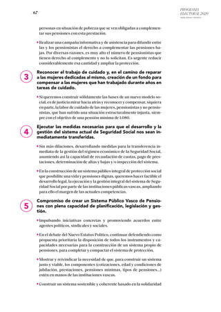 PROGRAMA
ELECTORAL 2020
ARABA, BIZKAIA Y GIPUZKOA
/ 67 /
4
5
personas en situación de pobreza que se ven obligadas a complemen-
tar sus pensiones con esta prestación.
Realizar una campaña informativa y de asistencia para difundir entre
las y los pensionistas el derecho a complementar las pensiones ba-
jas. Por diversas razones, es muy alto el número de pensionistas que
tienen derecho al complemento y no lo solicitan. Es urgente reducir
considerablemente esa cantidad y ampliar la protección.
Reconocer el trabajo de cuidado y, en el camino de reparar
a las mujeres dedicadas al mismo, creación de un fondo para
compensar a las mujeres que han trabajado durante años en
tareas de cuidado.
Si queremos construir sólidamente las bases de un nuevo modelo so-
cial, es de justicia mirar hacia atrás y reconocer y compensar, siquiera
en parte, la labor de cuidado de las mujeres, pensionistas y no pensio-
nistas, que han sufrido una situación estructuralmente injusta, siem-
pre con el objetivo de una pensión mínima de 1.080.
Ejecutar las medidas necesarias para que el desarrollo y la
gestión del sistema actual de Seguridad Social nos sean in-
mediatamente transferidas.
Sin más dilaciones, desarrollando medidas para la transferencia in-
mediata de la gestión del régimen económico de la Seguridad Social,
asumiendo así la capacidad de recaudación de cuotas, pago de pres-
taciones, determinación de altas y bajas y/o inspección del sistema.
En la construcción de un sistema público integral de protección social
que posibilite una vida y pensiones dignas, queremos hacer factible el
desarrollo legal, la ejecución y la gestión integral del sistema de Segu-
ridad Social por parte de las instituciones públicas vascas, ampliando
para ello el margen de las actuales competencias.
Compromiso de crear un Sistema Público Vasco de Pensio-
nes con plena capacidad de planificación, legislación y ges-
tión.
Impulsando iniciativas concretas y promoviendo acuerdos entre
agentes políticos, sindicales y sociales.
En el debate del Nuevo Estatus Político, continuar defendiendo como
propuesta prioritaria la disposición de todos los instrumentos y ca-
pacidades necesarias para la construcción de un sistema propio de
pensiones, para completar y compactar el sistema de protección.
Mostrar y reivindicar la necesidad de que, para construir un sistema
justo y viable, los componentes (cotizaciones, edad y condiciones de
jubilación, prestaciones, pensiones mínimas, tipos de pensiones...)
estén en manos de las instituciones vascas.
Construir un sistema sostenible y coherente basado en la solidaridad
3
 