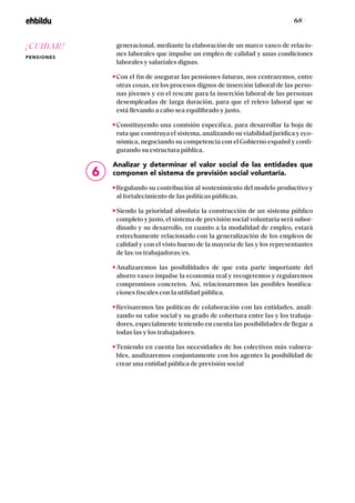 / 68 /
generacional, mediante la elaboración de un marco vasco de relacio-
nes laborales que impulse un empleo de calidad y unas condiciones
laborales y salariales dignas.
Con el fin de asegurar las pensiones futuras, nos centraremos, entre
otras cosas, en los procesos dignos de inserción laboral de las perso-
nas jóvenes y en el rescate para la inserción laboral de las personas
desempleadas de larga duración, para que el relevo laboral que se
está llevando a cabo sea equilibrado y justo.
Constituyendo una comisión específica, para desarrollar la hoja de
ruta que construya el sistema, analizando su viabilidad jurídica y eco-
nómica, negociando su competencia con el Gobierno español y confi-
gurando su estructura pública.
Analizar y determinar el valor social de las entidades que
componen el sistema de previsión social voluntaria.
Regulando su contribución al sostenimiento del modelo productivo y
al fortalecimiento de las políticas públicas.
Siendo la prioridad absoluta la construcción de un sistema público
completo y justo, el sistema de previsión social voluntaria será subor-
dinado y su desarrollo, en cuanto a la modalidad de empleo, estará
estrechamente relacionado con la generalización de los empleos de
calidad y con el visto bueno de la mayoría de las y los representantes
de las/os trabajadoras/es.
Analizaremos las posibilidades de que esta parte importante del
ahorro vasco impulse la economía real y recogeremos y regularemos
compromisos concretos. Así, relacionaremos las posibles bonifica-
ciones fiscales con la utilidad pública.
Revisaremos las políticas de colaboración con las entidades, anali-
zando su valor social y su grado de cobertura entre las y los trabaja-
dores, especialmente teniendo en cuenta las posibilidades de llegar a
todas las y los trabajadores.
Teniendo en cuenta las necesidades de los colectivos más vulnera-
bles, analizaremos conjuntamente con los agentes la posibilidad de
crear una entidad pública de previsión social
6
¡CUIDAR!
PENSIONES
 