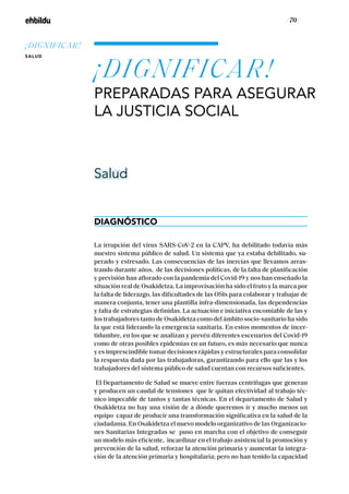 / 70 /
La irrupción del virus SARS-CoV-2 en la CAPV, ha debilitado todavía más
nuestro sistema público de salud. Un sistema que ya estaba debilitado, su-
perado y estresado. Las consecuencias de las inercias que llevamos arras-
trando durante años, de las decisiones políticas, de la falta de planificación
y previsión han aflorado con la pandemia del Covid-19 y nos han enseñado la
situación real de Osakidetza. La improvisación ha sido el fruto y la marca por
la falta de liderazgo, las dificultades de las OSIs para colaborar y trabajar de
manera conjunta, tener una plantilla infra-dimensionada, las dependencias
y falta de estrategias definidas. La actuación e iniciativa encomiable de las y
los trabajadores tanto de Osakidetza como del ámbito socio-sanitario ha sido
la que está liderando la emergencia sanitaria. En estos momentos de incer-
tidumbre, en los que se analizan y prevén diferentes escenarios del Covid-19
como de otras posibles epidemias en un futuro, es más necesario que nunca
y es imprescindible tomar decisiones rápidas y estructurales para consolidar
la respuesta dada por las trabajadoras, garantizando para ello que las y los
trabajadores del sistema público de salud cuentan con recursos suficientes.
El Departamento de Salud se mueve entre fuerzas centrifugas que generan
y producen un caudal de tensiones que le quitan efectividad al trabajo téc-
nico impecable de tantos y tantas técnicas. En el departamento de Salud y
Osakidetza no hay una visión de a dónde queremos ir y mucho menos un
equipo capaz de producir una transformación significativa en la salud de la
ciudadanía. En Osakidetza el nuevo modelo organizativo de las Organizacio-
nes Sanitarias Integradas se puso en marcha con el objetivo de conseguir
un modelo más eficiente, incardinar en el trabajo asistencial la promoción y
prevención de la salud, reforzar la atención primaria y aumentar la integra-
ción de la atención primaria y hospitalaria; pero no han tenido la capacidad
¡DIGNIFICAR!
PREPARADAS PARA ASEGURAR
LA JUSTICIA SOCIAL
DIAGNÓSTICO
Salud
¡DIGNIFICAR!
SALUD
 