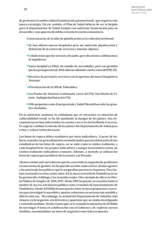 PROGRAMA
ELECTORAL 2020
ARABA, BIZKAIA Y GIPUZKOA
/ 71 /
de gestionar el cambio cultural (asistencial a promocional) que requería esta
nueva estrategia. En ese sentido, el Plan de Salud debería de ser la brújula
para el departamento de Salud; brújula con suficiente financiación para su
desarrollo y una apuesta decidida en la intervención comunitaria.
Consecuencias de la falta de planificación en la cohesión territorial:
Se han abierto nuevos hospitales pero sin suficiente planificación y
definición de la cartera de servicios y función-objetivo.
Urduliz tenía que dar servicio a Erandio, pero decisiones a última hora
lo impidieron.
Nuevo hospital en Eibar sin estudio de necesidades, pero eso permitió
quelospresupuestosde2014salieranadelanteconlosvotosdelPSE-EE.
Recortes de personal y servicios con la apertura del nuevo hospital en
Arrasate.
Privatización de la OSI de Tolosaldea.
Los Puntos de Atención Continuada: cierre del PAC San Martin de Vi-
toria. Ambigüedad hacia los PAC.
OSIs pequeñas como Emergentziak y Salud Mental han sido las gran-
des olvidadas.
En la asistencia sanitaria, la ciudadanía que se encuentra en situación de
vulnerabilidad social, se ha ido quedando al margen de los planes. Sus cir-
cunstancias no han sido tenidas en cuenta y no se les ha facilitado el acceso.
Es urgente cambiar la mirada de los planes del Departamento de Salud para
evitar y reducir la brecha social.
Las listas de espera deben sustituirse por otros indicadores. A pesar de ha-
berse contado con procedimientos normativizados para la elaboración de las
estadísticas de las listas de espera, no se sabe cómo se miden realmente, y
cada hospital tiene sus propios indicadores y aunque la normativa exista, no
existen realmente indicadores comunes. Además, a menudo se utilizan las
listas de espera para justificar derivaciones a la Privada.
Hemos estado ante un Gobierno que ha convertido la negación de problemas
en una norma de gestión. No ha querido acordar nada con los demás agentes
y ha priorizado las políticas que le aseguraban presencia en prensa. Poco he-
mos avanzado en estos cuatro años. En la mesa sectorial de Osakidetza no se
ha promovido el diálogo y los acuerdos reales. Otro ejemplo de ello es la Ofer-
ta Pública de Empleo de 2016-2017. Dicha OPE ha puesto en cuestión tanto el
modelo de acceso a la función pública cómo el modelo de funcionamiento de
Osakidetza. Desde EH Bildu hemos puesto sobre la mesa propuestas concre-
tas para investigar lo sucedido y aportar soluciones en un tema tan sensible y
difícil como ese. Sin embargo, la actitud del Departamento de Salud ha sido
situarse en la negación, a la defensiva y aparentar que se estaba investigando
y tomando medidas. Desde el principio se le trasladó la intención de Eh Bildu
de investigar el tema en colaboración con el Gobierno y de explorar nuevas
medidas, encontrándose un muro de negación como única respuesta.
 