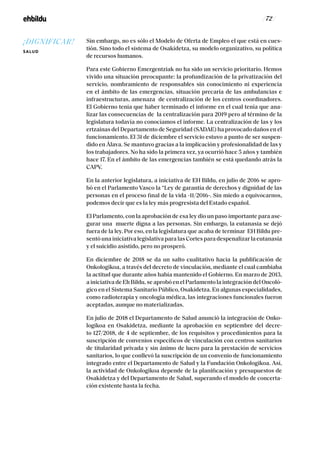 / 72 /
Sin embargo, no es sólo el Modelo de Oferta de Empleo el que está en cues-
tión. Sino todo el sistema de Osakidetza, su modelo organizativo, su política
de recursos humanos.
Para este Gobierno Emergentziak no ha sido un servicio prioritario. Hemos
vivido una situación preocupante: la profundización de la privatización del
servicio, nombramiento de responsables sin conocimiento ni experiencia
en el ámbito de las emergencias, situación precaria de las ambulancias e
infraestructuras, amenaza de centralización de los centros coordinadores.
El Gobierno tenía que haber terminado el informe en el cual tenía que ana-
lizar las consecuencias de la centralización para 2019 pero al término de la
legislatura todavía no conocíamos el informe. La centralización de las y los
ertzainas del Departamento de Seguridad (SADAE) ha provocado daños en el
funcionamiento. El 31 de diciembre el servicio estuvo a punto de ser suspen-
dido en Álava. Se mantuvo gracias a la implicación y profesionalidad de las y
los trabajadores. No ha sido la primera vez, ya ocurrió hace 5 años y también
hace 17. En el ámbito de las emergencias también se está quedando atrás la
CAPV.
En la anterior legislatura, a iniciativa de EH Bildu, en julio de 2016 se apro-
bó en el Parlamento Vasco la “Ley de garantía de derechos y dignidad de las
personas en el proceso final de la vida -11/2016-. Sin miedo a equivocarnos,
podemos decir que es la ley más progresista del Estado español.
El Parlamento, con la aprobación de esa ley dio un paso importante para ase-
gurar una muerte digna a las personas. Sin embargo, la eutanasia se dejó
fuera de la ley. Por eso, en la legislatura que acaba de terminar EH Bildu pre-
sentó una iniciativa legislativa para las Cortes para despenalizar la eutanasia
y el suicidio asistido, pero no prosperó.
En diciembre de 2018 se da un salto cualitativo hacia la publificación de
Onkologikoa, a través del decreto de vinculación, mediante el cual cambiaba
la actitud que durante años había mantenido el Gobierno. En marzo de 2013,
a iniciativa de Eh Bildu, se aprobó en el Parlamento la integración del Oncoló-
gico en el Sistema Sanitario Público, Osakidetza. En algunas especialidades,
como radioterapia y oncología médica, las integraciones funcionales fueron
aceptadas, aunque no materializadas.
En julio de 2018 el Departamento de Salud anunció la integración de Onko-
logikoa en Osakidetza, mediante la aprobación en septiembre del decre-
to 127/2018, de 4 de septiembre, de los requisitos y procedimientos para la
suscripción de convenios específicos de vinculación con centros sanitarios
de titularidad privada y sin ánimo de lucro para la prestación de servicios
sanitarios, lo que conllevó la suscripción de un convenio de funcionamiento
integrado entre el Departamento de Salud y la Fundación Onkologikoa. Así,
la actividad de Onkologikoa depende de la planificación y presupuestos de
Osakidetza y del Departamento de Salud, superando el modelo de concerta-
ción existente hasta la fecha.
¡DIGNIFICAR!
SALUD
 