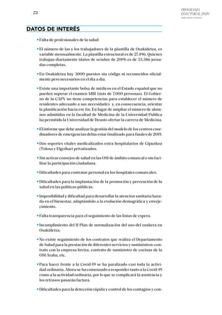 PROGRAMA
ELECTORAL 2020
ARABA, BIZKAIA Y GIPUZKOA
/ 73 /
DATOS DE INTERÉS
Falta de profesionales de la salud
El número de las y los trabajadores de la plantilla de Osakidetza, es
variable mensualmente. La plantilla estructural es de 27.496. Quienes
trabajan diariamente (datos de octubre de 2019) es de 33.386 jorna-
das completas.
En Osakidetza hay 3000 puestos sin código ni reconocidos oficial-
mente pero necesarios en el día a día.
Existe una importante bolsa de médicos en el Estado español que no
pueden superar el examen MIR (más de 7.000 personas). El Gobier-
no de la CAPV no tiene competencias para establecer el número de
residentes adecuado a sus necesidades y, en consecuencia, orientar
la planificación hacia ese fin. En lugar de ampliar el número de alum-
nos admitidos en la facultad de Medicina de la Universidad Publica
ha permitido la Universidad de Deusto ofertar la carrera de Medicina.
Elinformequedebeanalizarlagestióndelmodelodeloscentroscoor-
dinadores de emergencias debía estar finalizado para finales de 2019.
Dos soportes vitales medicalizados extra hospitalarios de Gipuzkoa
(Tolosa y Elgoibar) privatizados.
Sin activar consejos de salud en las OSI de ámbito comarcal o sin faci-
litar la participación ciudadana.
Dificultades para contratar personal en los hospitales comarcales.
Dificultades para la implantación de la promoción y prevención de la
salud en las políticas públicas.
Imposibilidad y dificultad para desarrollar la atención sanitaria basa-
da en el bienestar, adaptándolo a la evolución demográfica y enveje-
cimiento.
Falta transparencia para el seguimiento de las listas de espera.
Incumplimiento del II Plan de normalización del uso del euskera en
Osakidetza.
No existe seguimiento de los contratos que realiza el Departamento
de Salud para la prestación de diferentes servicios y suministros: con-
trato con la empresa Inviza, contrato de suministro de cocinas de la
OSI Araba, etc.
Para hacer frente a la Covid-19 se ha paralizado casi toda la activi-
dad ordinaria. Ahora se ha comenzado a responder tanto a la Covid-19
como a la actividad ordinaria, por lo que se complicará la asistencia y
los retrasos pasarán factura.
Dificultades para la detección rápida y control de los contagios y con-
 