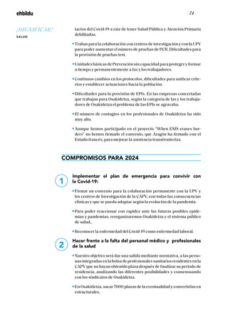 / 74 /
tactos del Covid-19 a raíz de tener Salud Pública y Atención Primaria
debilitadas.
Trabas para la colaboración con centros de investigación y con la UPV
para poder aumentar el número de pruebas de PCR. Dificultades para
la provisión de pruebas test.
Unidades básicas de Prevención sin capacidad para proteger y formar
a tiempo y permanentemente a las y los trabajadores.
Continuos cambios en los protocolos, dificultades para unificar crite-
rios y establecer actuaciones hacia la población.
Dificultades para la provisión de EPIs. En las empresas concertadas
que trabajan para Osakidetza, según la categoría de las y los trabaja-
dores de Osakidetza el problema de las EPIs se agravaba.
El número de contagios en los profesionales de Osakidetza ha sido
muy alto.
Aunque hemos participado en el proyecto “When EMS erases bor-
ders” no hemos firmado el convenio, que Aragón ha firmado con el
Estado francés, para mejorar la asistencia transfronteriza.
COMPROMISOS PARA 2024
Implementar el plan de emergencia para convivir con
la Covid-19:
Firmar un convenio para la colaboración permanente con la UPV y
los centros de Investigación de la CAPV, con todas las consecuencias
clínicas y que se pueda adaptar según la evolución de la pandemia.
Para poder reaccionar con rapidez ante las futuras posibles epide-
mias y pandemias, reorganizaremos Osakidetza y el sistema público
de salud,.
Reconocer la enfermedad del Covid-19 como enfermedad laboral.
Hacer frente a la falta del personal médico y profesionales
de la salud
Nuestro objetivo será dar una salida mediante normativa, a las perso-
nas integradas en la bolsa de profesionales sanitarios residentes en la
CAPV que no hayan obtenido plaza después de finalizar su periodo de
residencia, analizando las diferentes posibilidades y consensuando
con los sindicatos de Osakidetza.
En Osakidetza, sacar 7000 plazas de la eventualidad y convertirlas en
estructurales.
1
2
¡DIGNIFICAR!
SALUD
 
