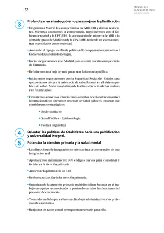 PROGRAMA
ELECTORAL 2020
ARABA, BIZKAIA Y GIPUZKOA
/ 75 /
3
Profundizar en el autogobierno para mejorar la planificación
Exigiendo a Madrid las competencias de MIR, EIR y demás residen-
tes. Mientras asumamos la competencia, negociaremos con el Go-
bierno español y la UPV/EHU la adecuación del número de MIR a la
oferta de grado de Medicina de la UPV/EHU, teniendo en cuenta nues-
tras necesidades como sociedad.
Anulando el repago, mediante políticas de compensación; mientras el
Gobierno Español no lo derogue.
Iniciar negociaciones con Madrid para asumir nuestra competencia
de Farmacia.
Definiremos una hoja de ruta para crear la farmacia pública.
Iniciaremos negociaciones con la Seguridad Social del Estado para
que podamos ofrecer la asistencia de salud laboral en el sistema pú-
blico de salud. Abriremos la línea de las transferencias de las mutuas
y su financiación.
Firmaremos convenios e iniciaremos ámbitos de colaboración a nivel
internacional con diferentes sistemas de salud públicos, en áreas que
consideremos estratégicos:
		 Socio-sanitario
		 Salud Pública - Epidemiología
		 Política lingüística
Orientar las políticas de Osakidetza hacia una publificación
y universalidad integral.
Potenciar la atención primaria y la salud mental
Las direcciones de integración se orientarán a la consecución de una
integración real
Aprobaremos mínimamente 300 códigos nuevos para consolidar y
fortalecer la atención primaria.
Aumentar la plantilla en un %10.
Desburocratización de la atención primaria.
Organizando la atención primaria multidisciplinar basada en el tra-
bajo en equipo reconociendo y poniendo en valor las funciones del
personal de enfermería.
Tomando medidas para eliminar el trabajo administrativo a los profe-
sionales sanitarios
Reajustar los ratios con el presupuesto necesario para ello.
4
5
 