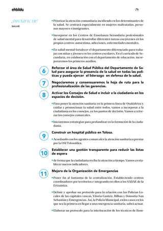 / 76 /
Priorizar la atención comunitaria incidiendo en los determinantes de
la salud. Se centrará especialmente en mujeres maltratadas, perso-
nas mayores o inmigrantes.
Incorporar en los Centros de Enseñanza Secundaria profesionales
de salud mental para desarrollar diferentes tareas con jóvenes en los
propios centros: autoestima, adicciones, enfermedades mentales.
En salud mental fortalecer el departamento diferenciado para traba-
jar con niñas y jóvenes en los centros escolares. En el currículo de Se-
cundaria, en colaboración con el departamento de educación, incor-
poraremos los primeros auxilios.
Reforzar el área de Salud Pública del Departamento de Sa-
lud para asegurar la presencia de la salud en todas las polí-
ticas y pueda ejercer el liderazgo en defensa de la salud.
Negociaremos y consensuaremos la hoja de ruta para la
profesionalización de las gerencias.
Activar los Consejos de Salud e incluir a la ciudadanía en los
espacios de decisión.
Para poner la atención sanitaria en la primera línea de Osakidetza y
cuidar y promocionar la salud entre todos, vamos a incorporar a la
ciudadanía en los consejos, en los puntos de decisión. Vamos a refor-
zar los consejos comarcales.
Iniciaremos estrategias para profundizar en la formación de la ciuda-
danía.
Construir un hospital público en Tolosa.
Acordando con los agentes comarcales la atención sanitaria a prestar
por la OSI Tolosaldea.
Establecer una gestión transparente para reducir las listas
de espera
de forma que la ciudadanía reciba la atención a tiempo. Vamos a esta-
blecer nuevos indicadores.
Mejora de la Organización de Emergencias
Poner fin al fantasma de la centralización. Estableciendo centros
coordinadores por territorios e integrando en ellos a los SADAE de la
Ertzaintza.
Definir y aprobar un protocolo para la relación con las Policías Lo-
cales de las capitales vascas, Vitoria-Gasteiz, Bilbao y Donostia-San
Sebastián y Emergencias. Así, la Policía Municipal, en los casos en los
que sea la primera en llegar a una emergencia sanitaria, sabrá actuar.
Elaborar un protocolo para la interlocución de los técnicos de Bom-
6
7
8
9
10
11
¡DIGNIFICAR!
SALUD
 