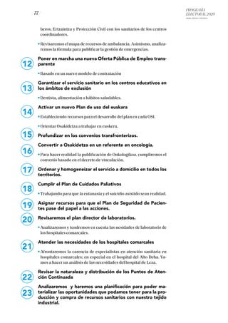 PROGRAMA
ELECTORAL 2020
ARABA, BIZKAIA Y GIPUZKOA
/ 77 /
12
beros, Ertzaintza y Protección Civil con los sanitarios de los centros
coordinadores.
Revisaremos el mapa de recursos de ambulancia. Asimismo, analiza-
remos la fórmula para publificar la gestión de emergencias.
Poner en marcha una nueva Oferta Pública de Empleo trans-
parente
Basado en un nuevo modelo de contratación
Garantizar el servicio sanitario en los centros educativos en
los ámbitos de exclusión
Dentista, alimentación o hábitos saludables.
Activar un nuevo Plan de uso del euskara
Estableciendo recursos para el desarrollo del plan en cada OSI.
Orientar Osakidetza a trabajar en euskera.
Profundizar en los convenios transfronterizos.
Convertir a Osakidetza en un referente en oncología.
Para hacer realidad la publificación de Onkologikoa, cumpliremos el
convenio basado en el decreto de vinculación.
Ordenar y homogeneizar el servicio a domicilio en todos los
territorios.
Cumplir el Plan de Cuidados Paliativos
Trabajando para que la eutanasia y el suicidio asistido sean realidad.
Asignar recursos para que el Plan de Seguridad de Pacien-
tes pase del papel a las acciones.
Revisaremos el plan director de laboratorios.
Analizaremos y tendremos en cuenta las nesidades de laboratorio de
los hospitales comarcales.
Atender las necesidades de los hospitales comarcales
Afrontaremos la carencia de especialistas en atención sanitaria en
hospitales comarcales; en especial en el hospital del Alto Deba. Va-
mos a hacer un análisis de las necesidades del hospital de Leza.
Revisar la naturaleza y distribución de los Puntos de Aten-
ción Continuada
Analizaremos y haremos una planificación para poder ma-
terializar las oportunidades que podamos tener para la pro-
ducción y compra de recursos sanitarios con nuestro tejido
industrial.
19
20
21
22
23
13
14
15
16
17
18
 