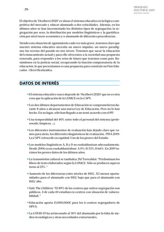 PROGRAMA
ELECTORAL 2020
ARABA, BIZKAIA Y GIPUZKOA
/ 79 /
El objetivo de ‘Heziberri 2020’ es situar el sistema educativo en la lógica com-
petitiva del mercado y educar alumnado a dos velocidades. Además, en los
últimos años se han incrementado los distintos tipos de segregación; la se-
gregación por sexo, la distribución por modelos lingüísticos y la guettifica-
ción por nivel socio-económico y/o alumnado de diferentes procedencias.
Siendo esta situación de agotamiento cada vez más grave, tenemos claro que
nuestro sistema educativo necesita un nuevo impulso, un nuevo paradig-
ma; las recetas del pasado no nos sirven. Tenemos que sacar la educación
del estancamiento actual y para ello ofrecemos a la sociedad una propuesta
renovada, para responder a los retos de futuro que tenemos como país. Ba-
sándonos en la justicia social, recuperando la función compensatoria de la
educación, lo que presentamos es una propuesta para construir un País Edu-
cador / Herri Hezitzailea.
DATOS DE INTERÉS
El sistema educativo vasco depende de ‘Heziberri 2020’ que no es otra
cosa que la aplicación de la LOMCE en la CAPV.
Los dos últimos departamentos de Educación se comprometieron du-
rante 8 años a alcanzar una nueva Ley de Educación. Pero no lo han
hecho. En su lugar, sólo han llegado a un semi-acuerdo con el PP.
Una temporalidad del 40% entre todo el personal del sistema (profe-
sorado, limpieza …).
Los diferentes instrumentos de evaluación han dejado claro que va-
mos para atrás, los diferentes diagnósticos de evaluación, PISA 2019:
La CAPV retrocede en equidad. Uno de los peores del Estado.
Los modelos lingüísticos A, B y D no euskaldunizan adecuadamente.
Desde 2006 ya no euskaldunizaban: A 0%; B 33%; D 66%. En 2019 tu-
vimos los peores datos de los últimos años.
La transmisión cultural se tambalea: JM Torrealdai: “Predominan los
libros de texto elaborados según la LOMCE. Sólo se producen aquí en
torno al 25%. “
Aumento de las diferencias entre niveles de ISEC. X3 menos oportu-
nidades para el alumnado con ISEC bajo que para el alumnado con
ISEC alto.
Safe The Children: “El 89% de los centros que sufren segregación son
públicos. 4 de cada 10 estudian en centros con situación de vulnera-
bilidad. “
Educación aporta 13.000.000€ para los 6 centros segregadores de
OPUS.
La COVID-19 ha arrinconado al 30% del alumnado por la falta de me-
dios tecnológicos y otras necesidades estructurales.
 
