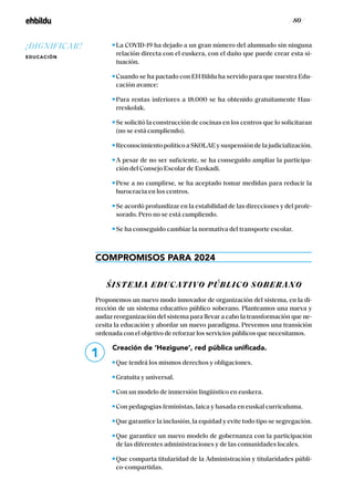 / 80 /
La COVID-19 ha dejado a un gran número del alumnado sin ninguna
relación directa con el euskera, con el daño que puede crear esta si-
tuación.
Cuando se ha pactado con EH Bildu ha servido para que nuestra Edu-
cación avance:
Para rentas inferiores a 18.000 se ha obtenido gratuitamente Hau-
rreskolak.
Se solicitó la construcción de cocinas en los centros que lo solicitaran
(no se está cumpliendo).
ReconocimientopolíticoaSKOLAEysuspensióndelajudicialización.
A pesar de no ser suficiente, se ha conseguido ampliar la participa-
ción del Consejo Escolar de Euskadi.
Pese a no cumplirse, se ha aceptado tomar medidas para reducir la
burocracia en los centros.
Se acordó profundizar en la estabilidad de las direcciones y del profe-
sorado. Pero no se está cumpliendo.
Se ha conseguido cambiar la normativa del transporte escolar.
COMPROMISOS PARA 2024
ŚISTEMA EDUCATIVO PÚBLICO SOBERANO
Proponemos un nuevo modo innovador de organización del sistema, en la di-
rección de un sistema educativo público soberano. Planteamos una nueva y
audaz reorganización del sistema para llevar a cabo la transformación que ne-
cesita la educación y abordar un nuevo paradigma. Prevemos una transición
ordenada con el objetivo de reforzar los servicios públicos que necesitamos.
Creación de ‘Hezigune’, red pública unificada.
Que tendrá los mismos derechos y obligaciones.
Gratuita y universal.
Con un modelo de inmersión lingüístico en euskera.
Con pedagogías feministas, laica y basada en euskal curriculuma.
Que garantice la inclusión, la equidad y evite todo tipo se segregación.
Que garantice un nuevo modelo de gobernanza con la participación
de las diferentes administraciones y de las comunidades locales.
Que comparta titularidad de la Administración y titularidades públi-
co-compartidas.
1
¡DIGNIFICAR!
EDUCACIÓN
 