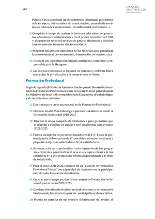 PROGRAMA
ELECTORAL 2020
ARABA, BIZKAIA Y GIPUZKOA
/ 83 /
Pública Vasca aprobada en el Parlamento (alumnado procedente
del extranjero, oficina única de matriculación, creación de comi-
siones mixtas de escolarización, estabilidad del profesorado...).
8. Completar el mapa de centros del sistema educativo con proyec-
tos educativos transformadores en el primer trimestre del 2021
y asegurar los recursos necesarios para su desarrollo y difusión
(asesoramiento, financiación, formación...).
9. Asegurar una gestión autónoma de los recursos para garantizar
la autonomía real (asesoramiento, financiación, formación, etc.)
10. Realizar una digitalización integral, inteligente, sostenible y res-
ponsable para la Hezigune.
11. Las nuevas tecnologías se basarán en sistemas y software libres
para evitar la privatización y la compraventa de datos.
Formación Profesional
Según la Agenda 2030 de las Naciones Unidas para el Desarrollo Soste-
nible, la Formación Profesional es una de las áreas clave para alcanzar
los objetivos de desarrollo sostenible en la Educación, el trabajo digno
y el crecimiento económico.
12. Dar pasos para crear una nueva Ley de Formación Profesional.
13. Elaboración del Plan Estratégico para la euskaldunización de la
Formación Profesional 2020-2021.
14. Diseñar el mapa completo de titulaciones para garantizar que
el derecho a estudiar en euskera esté establecido para el curso
2022-2023.
15. Puesta en marcha de proyectos basados en la I+D+I para la pro-
fundización de los centros de FP en colaboración con medianas y
pequeñas empresas sobre la base del desarrollo local.
16. Renovar, reforzar y profundizar en la formación de los progra-
mas existentes para facilitar el acceso al empleo a través de los
centros de FP y estructurar una formación permanente a lo largo
de toda la vida.
17. Para el curso 2021-2022, creación de un “Consejo de Formación
Profesional Vasca” con capacidad de decisión con la participa-
ción de todos los sectores implicados.
18. Crear el nuevo mapa escolar de los centros de Formación Profe-
sional para el curso 2022-2023.
19. Cambiar el modelo de decisión vertical existente en la Formación
Profesional y hacerla transparente, participativa y democrática.
20. Puesta en marcha de un servicio diferenciado de ayudas al
 