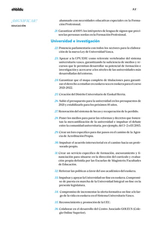 / 84 /
alumnado con necesidades educativas especiales en la Forma-
ción Profesional.
21. Garantizar al 100% los intérpretes de lengua de signos que preci-
sen las personas sordas en la Formación Profesional.
Universidad e investigación
22. Ponencia parlamentaria con todos los sectores para la elabora-
ción de la nueva Ley de Universidad Vasca.
23. Apoyar a la UPV/EHU como referente vertebrador del sistema
universitario vasco, garantizando la suficiencia de medios y re-
cursos que le permitan desarrollar su potencial de formación e
investigación y acercarse a los niveles de las universidades más
desarrolladas del entorno.
24. Garantizar que el mapa completo de titulaciones para garanti-
zar el derecho a estudiar en euskera sea en euskera para el curso
2021-2022.
25. Creación del Distrito Universitario de Euskal Herria.
26.Subir el presupuesto para la universidad en los presupuestos de
2021 y estabilizarlo para los próximos 10 años.
27. Renovación del sistema de becas y recuperación de lo perdido.
28. Poner los medios para parar las reformas y decretos que fomen-
tan la mercantilización de la universidad e impulsar el debate
entre la comunidad universitaria, por ejemplo, del 3+2 o EU2015.
29. Crear un foro específico para dar pasos en el camino de la Agen-
cia de Acreditación Propia.
30. Impulsar el acuerdo intersectorial en el camino hacia un profe-
sorado propio.
31. Crear un servicio específico de formación, asesoramiento y fi-
nanciación para situarse en la dirección del currículo y evalua-
ción propia definida por las Escuelas de Magisterio/Facultades
de Educación.
32. Reforzar las políticas a favor del uso académico del euskera.
33. Impulsar y apoyar la Universidad on-line en euskera. Compromi-
so de puesta en marcha de la Universidad Integral on-line en la
presente legislatura.
34. Compromiso de incrementar la oferta formativa on-line a lo lar-
go de la vida en euskera en el Sistema Universitario Vasco.
35. Reconocimiento y promoción de la UEU.
36. Colaborar en el desarrollo del Centro Asociado GOI.EUS (Cole-
gio Online Superior).
¡DIGNIFICAR!
EDUCACIÓN
 