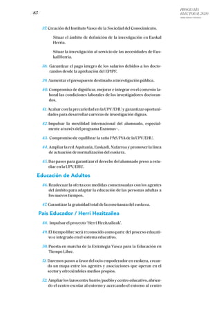 PROGRAMA
ELECTORAL 2020
ARABA, BIZKAIA Y GIPUZKOA
/ 85 /
37. Creación del Instituto Vasco de la Sociedad del Conocimiento.
	Situar el ámbito de definición de la investigación en Euskal
Herria.
	Situar la investigación al servicio de las necesidades de Eus-
kal Herria.
38. Garantizar el pago íntegro de los salarios debidos a los docto-
randos desde la aprobación del EPIPF.
39. Aumentar el presupuesto destinado a investigación pública.
40. Compromiso de dignificar, mejorar e integrar en el convenio la-
boral las condiciones laborales de los investigadores doctoran-
dos.
41. Acabar con la precariedad en la UPV/EHU y garantizar oportuni-
dades para desarrollar carreras de investigación dignas.
42. Impulsar la movilidad internacional del alumnado, especial-
mente a través del programa Erasmus+.
43. Compromiso de equilibrar la ratio PAS/PIA de la UPV/EHU.
44. Ampliar la red Aquitania, Euskadi, Nafarroa y promover la línea
de actuación de normalización del euskera.
45. Dar pasos para garantizar el derecho del alumnado preso a estu-
diar en la UPV/EHU.
Educación de Adultos
46. Readecuar la oferta con medidas consensuadas con los agentes
del ámbito para adaptar la educación de las personas adultas a
los nuevos tiempos.
47. Garantizar la gratuidad total de la enseñanza del euskera.
País Educador / Herri Hezitzailea
48. Impulsar el proyecto ‘Herri Hezitzaileak’.
49. El tiempo libre será reconocido como parte del proceso educati-
vo e integrado en el sistema educativo.
50. Puesta en marcha de la Estrategia Vasca para la Educación en
Tiempo Libre.
51. Daremos pasos a favor del ocio empoderador en euskera, crean-
do un mapa entre los agentes y asociaciones que operan en el
sector y ofreciéndoles medios propios.
52. Ampliar los lazos entre barrio/pueblo y centro educativo, abrien-
do el centro escolar al entorno y acercando el entorno al centro
 