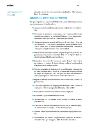 / 86 /
educativo en la dirección de la filosofía Pueblos Educadores /
Herri Hezitzaileak.
Estudiantes, profesionales y familias
Hay que empoderar a la comunidad educativa, activarla e impulsar que
sea motor de proyectos educativos.
53. Alinearse y defender la Declaración de los Derechos de la Infan-
cia.
54. Reconocer al alumnado como sector, eje y objetivo del sistema
educativo y asegurar su participación tanto en las organizacio-
nes como en los procesos de enseñanza-aprendizaje.
55. Suspender prioritariamente el ‘Decreto de derechos y deberes
del alumnado’ y realizar un trabajo participativo y democrático
con el sector para el diseño de la nueva normativa, tanto en la
educación obligatoria como en la universidad.
56. Diseño de un plan específico de acogida de personas recién lle-
gadas que comience el curso 2020-2021 con el objetivo de la in-
clusión y la igualdad de oportunidades.
57. Garantizar el derecho del alumnado recién llegado y del resto a
aprender en el modelo de inmersión en euskera, impulsando y
ofreciendo recursos necesarios.
58. Puesta en marcha de dinámicas de sensibilización y formación
en los centros escolares, donde se reconozca la lengua y cultura
de origen del alumnado. Para ello, garantizar un tratamiento in-
clusivo e integral de la diversidad dentro del currículo.
59. Impulsar la interculturalidad como línea transversal y formar al
profesorado.
60. Valoración y promoción del programa ‘Hamaika esku’. Definir la
corelación entre los programas ‘Hamaika esku’ y ‘HBI’.
61. Reducir ratios en centros con situaciones complejas.
62. Garantizar la gratuidad de la educación.
63. Modificación del Decreto de matriculación 1/2018 de acuerdo
con el sector.
64. Creación de oficinas únicas de escolarización en los municipios,
en el seno de los “Consejos Locales de Educación”.
65. Reducir los ratios de centros susceptibles de segregación esco-
lar.
66. Promover en los centros estigmatizados proyectos de innova-
ción educativa que atraigan a ISEC de niveles mas altos.
¡DIGNIFICAR!
EDUCACIÓN
 