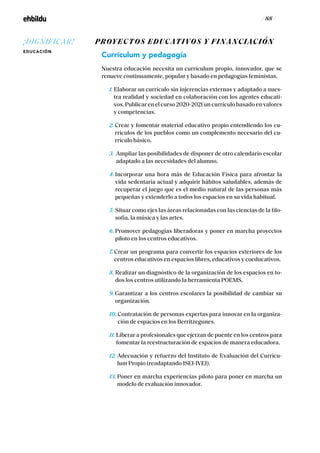 / 88 /
PROYECTOS EDUCATIVOS Y FINANCIACIÓN
Currículum y pedagogía
Nuestra educación necesita un currículum propio, innovador, que se
renueve continuamente, popular y basado en pedagogías feministas.
1. Elaborar un currículo sin injerencias externas y adaptado a nues-
tra realidad y sociedad en colaboración con los agentes educati-
vos. Publicar en el curso 2020-2021 un currículo basado en valores
y competencias.
2. Crear y fomentar material educativo propio entendiendo los cu-
rrículos de los pueblos como un complemento necesario del cu-
rrículo básico.
3. Ampliar las posibilidades de disponer de otro calendario escolar
adaptado a las necesidades del alumno.
4. Incorporar una hora más de Educación Física para afrontar la
vida sedentaria actual y adquirir hábitos saludables, además de
recuperar el juego que es el medio natural de las personas más
pequeñas y extenderlo a todos los espacios en su vida habitual.
5. Situar como ejes las áreas relacionadas con las ciencias de la filo-
sofía, la música y las artes.
6. Promover pedagogías liberadoras y poner en marcha proyectos
piloto en los centros educativos.
7. Crear un programa para convertir los espacios exteriores de los
centros educativos en espacios libres, educativos y coeducativos.
8. Realizar un diagnóstico de la organización de los espacios en to-
dos los centros utilizando la herramienta POEMS.
9. Garantizar a los centros escolares la posibilidad de cambiar su
organización.
10. Contratación de personas expertas para innovar en la organiza-
ción de espacios en los Berritzegunes.
11. Liberar a profesionales que ejerzan de puente en los centros para
fomentar la reestructuración de espacios de manera educadora.
12. Adecuación y refuerzo del Instituto de Evaluación del Currícu-
lum Propio (readaptando ISEI-IVEI).
13. Poner en marcha experiencias piloto para poner en marcha un
modelo de evaluación innovador.
¡DIGNIFICAR!
EDUCACIÓN
 