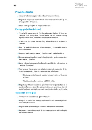 PROGRAMA
ELECTORAL 2020
ARABA, BIZKAIA Y GIPUZKOA
/ 89 /
Proyectos locales
1. Impulsar y fomentar proyectos educativos a nivel local.
2. Impulsar proyectos compartidos entre centros escolares y ba-
rrios/pueblos diferentes.
3. Crear un mapa digital de proyectos locales.
Pedagogía(s) feminista(s)
1. Crear la Viceconsejería de Coeducación y en el plazo de 6 meses
crear el ‘Plan Integral de Coeducación’ con las instituciones y
agentes implicados, tomando como referencia Skolae.
2. Crear concienciación, formación y protocolo contra la violencia
sexista.
3. Este PIC será obligatoria en todas las etapas y en todos los centros
subvencionados.
4. Integrar la diversidad sexual y familiar en el currículo básico.
5. Formar y capacitar al personal educativo sobre la diversidad afec-
tivo-sexual y familiar.
6. Crear e impulsar material pedagógico y didáctico orientado a la
educación sexual.
7. Apertura de vías y recursos suficientes para la ejecución de los
protocolos vigentes contra el acoso escolar o bullying.
	 Diseñar prioritariamente un plan integral contra la violencia
sexista.
	 Añadir protocolos contra la LGTBIQ+fobia.
8. Impulsar políticas educativas positivas que tengan reflejo en el
currículo básico a favor del reconocimiento, el respeto, la diversi-
dad (funcional, ideológica, sexual, identitaria …) y la convivencia.
Transición ecológica
1. Promover en los centros el “proyecto 50%”.
2. Integrar la transición ecológica en el currículo como asignatura
concreta y trasversal.
3. Impulsar escuelas KM0 para reducir la huella del transporte.
4. Promover campañas a favor de las energías renovables e impul-
sar los eco-centros.
 