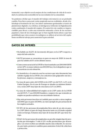 PROGRAMA
ELECTORAL 2020
ARABA, BIZKAIA Y GIPUZKOA
/ 9 /
trumental, cuyo objetivo sea la mejora de las condiciones de vida de la socie-
dad y la satisfacción sostenible de las necesidades de la comunidad.
No podemos olvidar que el mundo del trabajo está inmerso en un profundo
cambio. Para bien y para mal, están surgiendo nuevas realidades, desde el te-
letrabajo al fenómeno de las y los falsos autónomos gestionados a través de
plataformas digitales. La robótica, la Inteligencia Artificial y la Digitalización
están cambiando el mundo del empleo. El control de este cambio es impres-
cindible para llevar a cabo una transición ordenada a favor de los sectores
populares, lejos de las estrategias que se han seguido hasta ahora y que han
posibilitado que estos avances tecnológicos se utilicen al servicio del capita-
lismo neoliberal salvaje para aumentar la precariedad.
DATOS DE INTERÉS
Ha habido un 24,25% de incremento del paro en la CAPV respecto a
mayo del año anterior.
141.715 personas se encuentran en paro en mayo de 2020; la tasa de
paro ha subido al 13% en los últimos meses.
ComoconsecuenciadelaCOVIDsehantramitadocasi200.000ERTE
en la CAPV; en mayo todavía son 100.000 las y los trabajadores que se
encuentran en esta situación.
La hostelería y el comercio son los sectores que más duramente han
sufrido el golpe de la COVID y los colectivos más golpeados son las y
los jóvenes, mujeres y extranjeras/os.
La tasa de paro antes del COVID en la CAPV era del 9,3%. 6,3% en la
Unión Europea. En el caso de Europa se situaba en mínimos históri-
cos y en la CAPV muy lejos de esta marca (3,1% en 2007).
La tasa de vulnerabilidad del empleo en la CAPV antes de la COVID
era del 19,5%. Y son 100.000 hombres y mujeres los que teniendo un
empleo no pueden satisfacer sus necesidades básicas.
Hay más personas inscritas en Lanbide para acceder a otros empleos
(127.000) que en paro (117.000), un claro ejemplo de precarización de
los empleos actuales.
El 50% de las personas desempleadas lleva más de un año en paro.
La CAPV lidera el paro de larga duración tanto en el Estado español
como en Europa. Estamos muy lejos de la tasa del 22% que tiene Eu-
ropa.
El 66% de las personas desempleadas no percibe ningún tipo de pres-
tación por desempleo. Y sólo el 21% recibe prestaciones por desem-
pleo. Los otros reciben un subsidio mucho más reducido. Es necesa-
rio, por tanto, promover cambios para aumentar el nivel de cobertura
y protección.
 