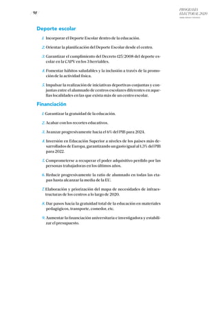 PROGRAMA
ELECTORAL 2020
ARABA, BIZKAIA Y GIPUZKOA
/ 91 /
Deporte escolar
1. Incorporar el Deporte Escolar dentro de la educación.
2. Orientar la planificación del Deporte Escolar desde el centro.
3. Garantizar el cumplimiento del Decreto 125/2008 del deporte es-
colar en la CAPV en los 3 herrialdes.
4. Fomentar hábitos saludables y la inclusión a través de la promo-
ción de la actividad física.
5. Impulsar la realización de iniciativas deportivas conjuntas y con-
juntas entre el alumnado de centros escolares diferentes en aque-
llas localidades en las que exista más de un centro escolar.
Financiación
1. Garantizar la gratuidad de la educación.
2. Acabar con los recortes educativos.
3. Avanzar progresivamente hacia el 6% del PIB para 2024.
4. Inversión en Educación Superior a niveles de los países más de-
sarrollados de Europa, garantizando un gasto igual al 1,3% del PIB
para 2022.
5. Comprometerse a recuperar el poder adquisitivo perdido por las
personas trabajadoras en los últimos años.
6. Reducir progresivamente la ratio de alumnado en todas las eta-
pas hasta alcanzar la media de la EU.
7. Elaboración y priorización del mapa de necesidades de infraes-
tructuras de los centros a lo largo de 2020.
8. Dar pasos hacia la gratuidad total de la educación en materiales
pedagógicos, transporte, comedor, etc.
9. Aumentar la financiación universitaria e investigadora y estabili-
zar el presupuesto.
 