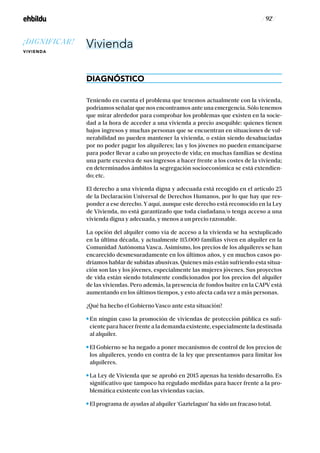 / 92 /
Vivienda
DIAGNÓSTICO
Teniendo en cuenta el problema que tenemos actualmente con la vivienda,
podríamos señalar que nos encontramos ante una emergencia. Sólo tenemos
que mirar alrededor para comprobar los problemas que existen en la socie-
dad a la hora de acceder a una vivienda a precio asequible: quienes tienen
bajos ingresos y muchas personas que se encuentran en situaciones de vul-
nerabilidad no pueden mantener la vivienda, o están siendo desahuciadas
por no poder pagar los alquileres; las y los jóvenes no pueden emanciparse
para poder llevar a cabo un proyecto de vida; en muchas familias se destina
una parte excesiva de sus ingresos a hacer frente a los costes de la vivienda;
en determinados ámbitos la segregación socioeconómica se está extendien-
do; etc.
El derecho a una vivienda digna y adecuada está recogido en el artículo 25
de la Declaración Universal de Derechos Humanos, por lo que hay que res-
ponder a ese derecho. Y aquí, aunque este derecho está reconocido en la Ley
de Vivienda, no está garantizado que toda ciudadana/o tenga acceso a una
vivienda digna y adecuada, y menos a un precio razonable.
La opción del alquiler como vía de acceso a la vivienda se ha sextuplicado
en la última década, y actualmente 115.000 familias viven en alquiler en la
Comunidad Autónoma Vasca. Asimismo, los precios de los alquileres se han
encarecido desmesuradamente en los últimos años, y en muchos casos po-
dríamos hablar de subidas abusivas. Quienes más están sufriendo esta situa-
ción son las y los jóvenes, especialmente las mujeres jóvenes. Sus proyectos
de vida están siendo totalmente condicionados por los precios del alquiler
de las viviendas. Pero además, la presencia de fondos buitre en la CAPV está
aumentando en los últimos tiempos, y esto afecta cada vez a más personas.
¿Qué ha hecho el Gobierno Vasco ante esta situación?
En ningún caso la promoción de viviendas de protección pública es sufi-
ciente para hacer frente a la demanda existente, especialmente la destinada
al alquiler.
El Gobierno se ha negado a poner mecanismos de control de los precios de
los alquileres, yendo en contra de la ley que presentamos para limitar los
alquileres.
La Ley de Vivienda que se aprobó en 2015 apenas ha tenido desarrollo. Es
significativo que tampoco ha regulado medidas para hacer frente a la pro-
blemática existente con las viviendas vacías.
El programa de ayudas al alquiler ‘Gaztelagun’ ha sido un fracaso total.
¡DIGNIFICAR!
VIVIENDA
 