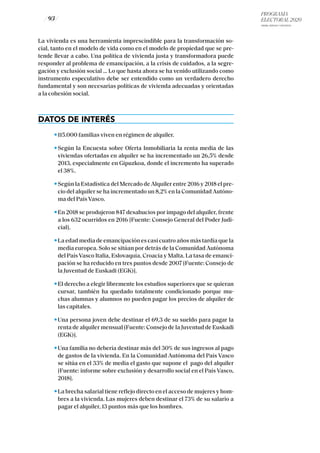PROGRAMA
ELECTORAL 2020
ARABA, BIZKAIA Y GIPUZKOA
/ 93 /
La vivienda es una herramienta imprescindible para la transformación so-
cial, tanto en el modelo de vida como en el modelo de propiedad que se pre-
tende llevar a cabo. Una política de vivienda justa y transformadora puede
responder al problema de emancipación, a la crisis de cuidados, a la segre-
gación y exclusión social … Lo que hasta ahora se ha venido utilizando como
instrumento especulativo debe ser entendido como un verdadero derecho
fundamental y son necesarias políticas de vivienda adecuadas y orientadas
a la cohesión social.
DATOS DE INTERÉS
115.000 familias viven en régimen de alquiler.
Según la Encuesta sobre Oferta Inmobiliaria la renta media de las
viviendas ofertadas en alquiler se ha incrementado un 26,5% desde
2013, especialmente en Gipuzkoa, donde el incremento ha superado
el 38%.
Según la Estadística del Mercado de Alquiler entre 2016 y 2018 el pre-
cio del alquiler se ha incrementado un 8,2% en la Comunidad Autóno-
ma del País Vasco.
En 2018 se produjeron 847 desahucios por impago del alquiler, frente
a los 632 ocurridos en 2016 [Fuente: Consejo General del Poder Judi-
cial].
La edad media de emancipación es casi cuatro años más tardía que la
media europea. Solo se sitúan por detrás de la Comunidad Autónoma
del País Vasco Italia, Eslovaquía, Croacia y Malta. La tasa de emanci-
pación se ha reducido en tres puntos desde 2007 [Fuente: Consejo de
la Juventud de Euskadi (EGK)].
El derecho a elegir libremente los estudios superiores que se quieran
cursar, también ha quedado totalmente condicionado porque mu-
chas alumnas y alumnos no pueden pagar los precios de alquiler de
las capitales.
Una persona joven debe destinar el 69,3 de su sueldo para pagar la
renta de alquiler mensual [Fuente: Consejo de la Juventud de Euskadi
(EGK)].
Una familia no debería destinar más del 30% de sus ingresos al pago
de gastos de la vivienda. En la Comunidad Autónoma del País Vasco
se sitúa en el 33% de media el gasto que supone el pago del alquiler
[Fuente: informe sobre exclusión y desarrollo social en el País Vasco,
2018].
La brecha salarial tiene reflejo directo en el acceso de mujeres y hom-
bres a la vivienda. Las mujeres deben destinar el 73% de su salario a
pagar el alquiler, 13 puntos más que los hombres.
 