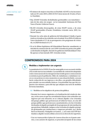 / 94 /
El número de mujeres inscritas en Etxebide (42.047) se ha incremen-
tado un 31% entre 2015 y 2018. El 37,1% tiene menos de 35 años. [Fuen-
te: Etxebide].
Hay 20.840 Viviendas deshabitadas gestionables con inmediatez –
más de dos años sin ocupar– en la Comunidad Autónoma del País
Vasco [Fuente: Gobierno Vasco].
86.325 viviendas desocupadas, de estas 58.697 vacías, y de estas
35.647 gestionables [Fuente: Estadistica vivienda vacía, 2015, Go-
bierno Vasco]
Durante los ocho años de gobierno del lehendakari Urkullu el gasto
total en vivienda se ha reducido casi a la mitad. Si en 2010 el Gobierno
Vasco destinaba el 2 % de su presupuesto a los programas de vivien-
da, en 2020 destinará el 1,3 %.
Si en la última legislatura del lehendakari Ibarretxe anualmente se
iniciaba la construcción de casi 1.000 viviendas de protección públi-
ca destinadas al alquiler, durante los gobiernos del lehendakari Urku-
llu apenas se han iniciado 300 viviendas al año.
COMPROMISOS PARA 2024
Medidas a implementar con urgencia
La pandemia de la COVID-19 nos ha sumergido en un escenario inédito
yhacreadonuevasnecesidades.Lasmedidasdecontenciónadoptadas
como consecuencia de la emergencia han tenido graves consecuencias
económicas para la población. Miles de ciudadanas y ciudadanos vas-
cos se encuentran en estos momentos en una situación límite, con una
fuerte reducción de sus ingresos o sin ellos, con grandes dificultades
para atender sus necesidades básicas. Con prioridad, hay que dar res-
puesta a las mismas y para ello hay que adoptar una serie de medidas
de forma inmediata.
	1.1.- Medidas en los alquileres de protección pública:
	 • Durante los 6 meses siguientes a la finalización del estado de alar-
ma, en los casos en que los arrendatarios hayan visto reducidos sus
ingresos por esta situación, no se cobrará alquiler a las viviendas
del parque público que pertenezcan al Gobierno Vasco, ni a las del
parque público que pertenezcan a ayuntamientos, ni a las viviendas
destinadasalalquilerprotegidodelosprogramasdeintermediación
que gestiona Alokabide, tampoco a las viviendas de alquiler protegi-
do gestionadas por instituciones o empresas privadas, (p.e. Benta
Berri en Donostia, Vitalquiler en Gasteiz,…), así como a las VPP des-
tinadas a alquiler social cedidas a terceros en derecho de superficie.
	 • Una vez transcurrido el plazo de 6 meses descrito en el punto ante-
rior, y con carácter de urgencia, se procederá al ajuste de las rentas
1
¡DIGNIFICAR!
VIVIENDA
 