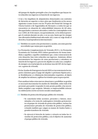 PROGRAMA
ELECTORAL 2020
ARABA, BIZKAIA Y GIPUZKOA
/ 95 /
del parque de alquiler protegido a las y los inquilinos que hayan vis-
to reducidos sus ingresos en función de sus ingresos.
	 • A las y los inquilinos de alojamientos dotacionales con contratos
de duración no superior a cinco años que finalizarán en los meses
siguientes (como ocurre con los 79 pisos del Portal del Arriaga de
Vitoria-Gasteiz o de Sagastialdea de Hernani) y a todxs los que se
encuentren en situación de vulnerabilidad (mayores de 60 años,
discapacitados o menores afectados y todos los contemplados en la
Ley 1/2013, de 14 de mayo), excepcionalmente, se les deberá prorro-
gar el contrato durante un año, o en su caso, hasta que les otorgue
una alternativa habitacional adecuada, tal y como se exige desde el
derecho y la jurisprudencia internacional.)
	 1.2.- Medidas en cuanto a las prestaciones y ayudas, así como para las
necesidades que surjan para su gestión:
	 • La Prestación Complementaria de Vivienda (PCV) y la Prestación
Económica de Vivienda (PEV) deben garantizarse de forma inme-
diata a aquellas y aquellos ciudadanos que, como consecuencia de
esta situación, han visto reducidos sus ingresos. Asimismo, deben
incrementarse los importes de estas prestaciones y calcularse en
función de los ingresos y precios de alquiler en cada caso, cumplien-
do siempre con el principio de no destinar mas del 30% de los ingre-
sos a gastos de vivienda.
	 • En las Ayudas de Emergencia Social (AES) se incrementarán los im-
portes máximos para el pago del alquiler o préstamo hipotecario y
se flexibilizarán y/o eliminarán determinados requisitos, al objeto
de ampliar las mismas y agilizar los trámites para su percepción.
	 • Para analizar todas estas nuevas situaciones y posibilitar su gestión
es necesario incrementar los medios de Alokabide, sobre todo el de
personal, para poder responder lo más pronto posible a las necesi-
dades surgidas y que surgirán. Además, es imprescindible reforzar
la colaboración con los servicios sociales municipales.
	1.3.- Medidas de protección del parque público de vivienda:
	 	 • Se cancelarán todas acciones, presentes y futuras, enca-
minadas a la venta de cualesquiera viviendas pertenecien-
tes al parque de vivienda de protección pública, incluso las
promociones privadas de viviendas de protección pública,
evitando también que caigan en manos de fondos buitre y
grandes tenedores de vivienda
	 	 • Se ejercerá el derecho de tanteo y retracto en todas las vi-
viendas de protección pública, con el objetivo de aumentar
el parque público de vivienda.
 