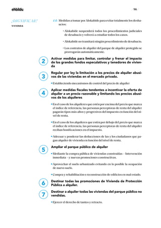 / 96 /
	1.4.- Medidas a tomar por Alokabide para evitar totalmente los desha-
ucios:
	 	 • Alokabide suspenderá todos los procedimientos judiciales
de desahucio y volverá a estudiar todos los casos.
	 	 • Alokabide no tramitará ningún procedimiento de desahucio.
	 	 • Los contratos de alquiler del parque de alquiler protegido se
prorrogarán automáticamente.
Activar medidas para limitar, controlar y frenar el impacto
de los grandes fondos especulativos y tenedores de vivien-
da
Regular por ley la limitación a los precios de alquiler abusi-
vos de las viviendas en el mercado privado.
Estableciendo mecanismos de control del precio de alquiler
Aplicar medidas fiscales tendentes a incentivar la oferta de
alquiler a un precio razonable y limitando los precios abusi-
vos de los alquileres
En el caso de los alquileres que estén por encima del precio que marca
el índice de referencia, las personas perceptoras de renta del alquiler
pagarán tipos más altos y progresivos del impuesto en función del ni-
vel de renta.
En el caso de los alquileres que estén por debajo del precio que marca
el índice de referencia, las personas perceptoras de renta del alquiler
reciban bonificaciones en el impuesto.
Adecuar y ponderar las deducciones de las y los ciudadanos que pa-
gan alquiler de vivienda en función del nivel de renta.
Ampliar el parque público de alquiler
Mediante la compra pública de viviendas construidas – Intervención
inmediata – y nuevas promociones constructivas.
Aprovechar el suelo urbanizado evitando en lo posible la ocupación
de nuevo suelo.
Compra y rehabilitación o reconstrucción de edificios en mal estado.
Destinar todas las promociones de Vivienda de Protección
Pública a alquiler.
Destinar a alquiler todas las viviendas del parque público no
vendidas.
Ejercer el derecho de tanteo y retracto.
6
7
2
3
4
5
¡DIGNIFICAR!
VIVIENDA
 