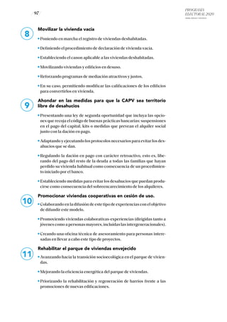 PROGRAMA
ELECTORAL 2020
ARABA, BIZKAIA Y GIPUZKOA
/ 97 /
8
9
10
Movilizar la vivienda vacía
Poniendo en marcha el registro de viviendas deshabitadas.
Definiendo el procedimiento de declaración de vivienda vacía.
Estableciendo el canon aplicable a las viviendas deshabitadas.
Movilizando viviendas y edificios en desuso.
Reforzando programas de mediación atractivos y justos.
En su caso, permitiendo modificar las calificaciones de los edificios
para convertirlos en vivienda.
Ahondar en las medidas para que la CAPV sea territorio
libre de desahucios
Presentando una ley de segunda oportunidad que incluya las opcio-
nes que recoja el código de buenas prácticas bancarias: suspensiones
en el pago del capital, kits o medidas que prevean el alquiler social
junto con la dación en pago.
Adaptando y ejecutando los protocolos necesarios para evitar los des-
ahucios que se dan.
Regulando la dación en pago con carácter retroactivo, esto es, libe-
rando del pago del resto de la deuda a todas las familias que hayan
perdido su vivienda habitual como consecuencia de un procedimien-
to iniciado por el banco.
Estableciendo medidas para evitar los desahucios que puedan produ-
cirse como consecuencia del sobreencarecimiento de los alquileres.
Promocionar viviendas cooperativas en cesión de uso.
Colaborando en la difusión de este tipo de experiencias con el objetivo
de difundir este modelo.
Promoviendo viviendas colaborativas-experiencias (dirigidas tanto a
jóvenes como a personas mayores, incluidas las intergeneracionales).
Creando una oficina técnica de asesoramiento para personas intere-
sadas en llevar a cabo este tipo de proyectos.
Rehabilitar el parque de viviendas envejecido
Avanzando hacia la transición socioecológica en el parque de vivien-
das.
Mejorando la eficiencia energética del parque de viviendas.
Priorizando la rehabilitación y regeneración de barrios frente a las
promociones de nuevas edificaciones.
11
 
