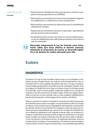 / 98 /
Promoviendo la rehabilitación tanto para mejorar la eficiencia ener-
gética como para garantizar la accesibilidad.
Reforzando las convocatorias de subvenciones para planes integrales
de rehabilitación, en colaboración con los ayuntamientos.
Reforzando las convocatorias de subvenciones para la rehabilitación
individual de viviendas.
Disponiendo de instrumentos financieros adecuados, especialmente
para las personas más necesitadas.
Facilitando las intervenciones necesarias en casos de problemas gra-
ves de accesibilidad para que nadie tenga que quedarse encerrada sin
salir de su domicilio.
Desarrollar íntegramente la Ley de Vivienda como instru-
mento válido para hacer efectivo el derecho universal,
adoptando el compromiso de concluir su desarrollo legisla-
tivo y de destinar los medios adecuados para ello.
Euskara
DIAGNÓSTICO
El euskera es lo que nos da el nombre, define lo que es ser euskaldun, en de-
finitiva nos hace Euskal Herria. Sin euskera no hay Euskal Herria. Una co-
munidad cada vez más compleja, más plural, más rica, en la que, el euskera,
nuestra lengua propia la han convertido en una de las lenguas oficiales. Pero
las lenguas en Euskal Herria no tienen el mismo estatus ni el mismo grado
de desarrollo, como lo hemos podido comprobar también en la emergencia
sanitaria a raíz del coronavirus. El euskera sigue siendo una lengua minori-
zada en retroceso en una sociedad cada vez más compleja y globalizada en
interacción permanente con las lenguas de los estados centralistas.
Vamos a convertir el euskara en el lugar de encuentro de todas las personas
de Euskal Herria sea cual sea su origen, en una Euskal Herria diversa. Porque
el euskera es la herramienta para la igualdad de oportunidades, la inclusión y
la cohesión. Desde el reconocimiento de la lengua y cultura de cada una y to-
das las personas. Euskaldunok, que a pesar de ser el origen de Euskal Herria,
nos consideran ciudadanas/os de segunda en nuestro país, nos sentimos ex-
tranjeros. Euskal Herria siempre ha sido un lugar de transición en el siempre
hemos acogido con respeto a todas las personas que han venido a trabajar y
a vivir con nosotros, así lo hemos hecho y lo seguiremos haciendo. Ahora es
el momento de reivindicar el reconocimiento y el estatus de nuestra lengua y
nuestra cultura. Es hora de que las instituciones y las autoridades garanticen
12
¡DIGNIFICAR!
EUSKARA
 