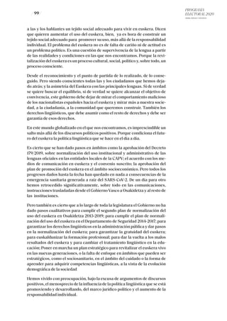 PROGRAMA
ELECTORAL 2020
ARABA, BIZKAIA Y GIPUZKOA
/ 99 /
a las y los hablantes un tejido social adecuado para vivir en euskera. Dicen
que quieren aumentar el uso del euskera, bien, ya es hora de construir un
tejido social adecuado para promover su uso, más allá de la responsabilidad
individual. El problema del euskera no es de falta de cariño ni de actitud es
un problema político. Es una cuestión de supervivencia de la lengua a partir
de las realidades y condiciones en las que nos encontramos. Porque la revi-
talización del euskera es un proceso cultural, social, político y, sobre todo, un
proceso consciente.
Desde el reconocimiento y el punto de partida de lo realizado, de lo conse-
guido. Pero siendo conscientes todas las y los ciudadanos que hemos deja-
do atrás; y la asimetría del Euskera con las principales lenguas. Si de verdad
se quiere buscar el equilibrio, si de verdad se quiere alcanzar el objetivo de
convivencia, este gobierno debe dejar de mirar el comportamiento malicioso
de los nacionalistas españoles hacia el euskera y mirar más a nuestra socie-
dad, a la ciudadanía, a la comunidad que queremos construir. También los
derechos lingüísticos, que debe asumir como el resto de derechos y debe ser
garantía de esos derechos.
En este mundo globalizado en el que nos encontramos, es imprescindible un
salto más allá de los discursos políticos positivos. Porque condiciona el futu-
ro del euskera la política lingüística que se hace en el día a día.
Es cierto que se han dado pasos en ámbitos como la aprobación del Decreto
179/2019, sobre normalización del uso institucional y administrativo de las
lenguas oficiales en las entidades locales de la CAPV; el acuerdo con los me-
dios de comunicación en euskera y el convenio suscrito; la aprobación del
plan de promoción del euskera en el ámbito socioeconómico. Pero todos los
progresos dados hasta la fecha han quedado en nada a consecuencias de la
emergencia sanitaria generada a raíz del SARS-CoV-2. De un día para otro
hemos retrocedido significativamente, sobre todo en las comunicaciones,
instrucciones trasladadas desde el Gobierno Vasco a Osakidetza y al resto de
las instituciones.
Pero también es cierto que a lo largo de toda la legislatura el Gobierno no ha
dado pasos cualitativos para cumplir el segundo plan de normalización del
uso del euskera en Osakidetza 2013-2019; para cumplir el plan de normali-
zación del uso del euskera en el Departamento de Seguridad 2014-2017; para
garantizar los derechos lingüísticos en la administración pública y dar pasos
en la normalización del euskera; para garantizar la gratuidad del euskera;
para euskaldunizar la formación profesional; para dar la vuelta a los malos
resultados del euskera y para cambiar el tratamiento lingüístico en la edu-
cación; Poner en marcha un plan estratégico para revitalizar el euskera vivo
en las nuevas generaciones, o la falta de enfoque en ámbitos que pueden ser
estratégicos, como el sociosanitario, en el ámbito del cuidado o la forma de
aprender para adquirir competencias lingüísticas, a la vista de la evolución
demográfica de la sociedad
Hemos vivido con preocupación, bajo la excusa de argumentos de discursos
positivos, el menosprecio de la influencia de la política lingüística que se está
promoviendo y desarrollando, del marco jurídico político y el aumento de la
responsabilidad individual.
 