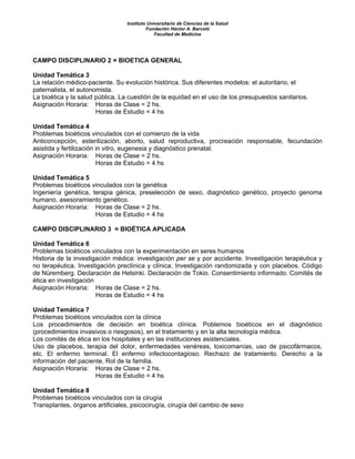 Instituto Universitario de Ciencias de la Salud
Fundación Héctor A. Barceló
Facultad de Medicina
CAMPO DISCIPLINARIO 2 = BIOETICA GENERAL
Unidad Temática 3
La relación médico-paciente. Su evolución histórica. Sus diferentes modelos: el autoritario, el
paternalista, el autonomista.
La bioética y la salud pública. La cuestión de la equidad en el uso de los presupuestos sanitarios.
Asignación Horaria: Horas de Clase = 2 hs.
Horas de Estudio = 4 hs
Unidad Temática 4
Problemas bioéticos vinculados con el comienzo de la vida
Anticoncepción, esterilización, aborto, salud reproductiva, procreación responsable, fecundación
asistida y fertilización in vitro, eugenesia y diagnóstico prenatal.
Asignación Horaria: Horas de Clase = 2 hs.
Horas de Estudio = 4 hs
Unidad Temática 5
Problemas bioéticos vinculados con la genética
Ingeniería genética, terapia génica, preselección de sexo, diagnóstico genético, proyecto genoma
humano, asesoramiento genético.
Asignación Horaria: Horas de Clase = 2 hs.
Horas de Estudio = 4 hs
CAMPO DISCIPLINARIO 3 = BIOÉTICA APLICADA
Unidad Temática 6
Problemas bioéticos vinculados con la experimentación en seres humanos
Historia de la investigación médica: investigación per se y por accidente. Investigación terapéutica y
no terapéutica. Investigación preclínica y clínica. Investigación randomizada y con placebos. Código
de Nüremberg. Declaración de Helsinki. Declaración de Tokio. Consentimiento informado. Comités de
ética en investigación
Asignación Horaria: Horas de Clase = 2 hs.
Horas de Estudio = 4 hs
Unidad Temática 7
Problemas bioéticos vinculados con la clínica
Los procedimientos de decisión en bioética clínica. Poblemos bioéticos en el diagnóstico
(procedimientos invasivos o riesgosos), en el tratamiento y en la alta tecnología médica.
Los comités de ética en los hospitales y en las instituciones asistenciales.
Uso de placebos, terapia del dolor, enfermedades venéreas, toxicomanías, uso de psicofármacos,
etc. El enfermo terminal. El enfermo infectocontagioso. Rechazo de tratamiento. Derecho a la
información del paciente. Rol de la familia.
Asignación Horaria: Horas de Clase = 2 hs.
Horas de Estudio = 4 hs
Unidad Temática 8
Problemas bioéticos vinculados con la cirugía
Transplantes, órganos artificiales, psicocirugía, cirugía del cambio de sexo
 