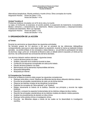 Instituto Universitario de Ciencias de la Salud
Fundación Héctor A. Barceló
Facultad de Medicina
Alternativas terapéuticas. Muerte cerebral y muerte clínica. Otros conceptos de muerte.
Asignación Horaria: Horas de Clase = 2 hs.
Horas de Estudio = 4 hs
Unidad Temática 9
Problemas bioéticos vinculados con el fin de la vida y la muerte
La vejez, el moribundo, la eutanasia, el suicidio asistido, la suspensión de tratamiento, la tanatoética.
Medios ordinarios y extraordinarios de tratamiento. Medios proporcionados y desproporcionados.
Futilidad del tratamiento. Morir con dignidad.
Asignación Horaria: Horas de Clase = 2 hs.
Horas de Estudio = 4 hs
5- ORGANIZACIÓN DE LA ACCIÓN
a) Tareas
Durante los seminarios se desarrollaran las siguientes actividades
Se formarán grupos de 3-4 alumnos a los que se proveerá de las referencias bibliográficas
correspondientes, para que en cada clase realicen su exposición, durante la misma se realizarán síntesis
parciales, se pondrá énfasis en los conceptos e ideas básicas y se permitirá la participación de todos
los alumnos, luego junto con el docente se llevará a cabo un debate sobre lo expuesto y lo leído por los
alumnos. Se confeccionarán las conclusiones del tema abordado.
Los alumnos deberán realizar además las siguientes tareas:
• Lectura del tema previa a la clase .
• Análisis y discusión de la evidencia durante la clase .
• Confección de esquemas conceptuales de cada punto tratado .
• Estudio del tema posterior a la clase .
• Memorización de los elementos imprescindibles del tema .
• Búsqueda bibliografiíta .
• Búsqueda por internet .
b) Competencias Terminales
Al terminar la Materia el alumno debe poseer las siguientes competencias:
• Distinguir entre ética y moral. Clasificar las diferentes teorías éticas utilizando distintos criterios.
• Enunciar las principales características de cada una de dichas teorías.
• Observar las distintas miradas de las disciplinas humanísticas.
• Explicitar los conceptos de "ética aplicada" y de "bioética".
• Relatar brevemente la historia de la bioética. Describir sus principios y enuncie las reglas
bioéticas.
• Describir y compare los aspectos fundamentales de los distintos códigos de ética médica.
• Describir las principales características de los distintos modelos de relación médico-paciente.
• Analizar los procedimientos de decisión en ética clínica.
• Distinguir entre práctica clínica e investigación clínica.
• Enunciar las diferentes etapas a través de las cuales se ha desarrollado la investigación
científica.
 