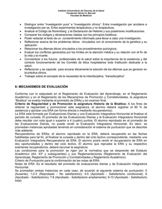 Instituto Universitario de Ciencias de la Salud
Fundación Héctor A. Barceló
Facultad de Medicina
• Distinguir entre “investigación pura” e “investigación clínica”. Entre investigación per accidens e
investigación per se. Entre experimentos terapéuticos y no terapéuticos.
• Analizar el Código de Nüremberg y la Declaración de Helsinki y sus posteriores modificaciones.
• Comparar los códigos y declaraciones citadas con los principios bioéticos.
• Poder redactar el texto de un consentimiento informado para llevar a cabo una investigación.
• Reflexionar acerca de los problemas éticos vinculados con el conocimiento de la genética y su
aplicación
• Relacionar los dilemas éticos vinculados a los procedimientos quirúrgicos.
• Evaluar los conflictos generados por los límites en la atención médica y su relación con el fin de
la vida y la muerte.
• Concientizar a los futuros profesionales de la salud sobre la importancia de la existencia y del
correcto funcionamiento de los Comités de ética hospitalarios toda Institución dedicada a la
salud.
• Reflexionar y se capacite para encarar éticamente la solución de los dilemas que se generan en
la práctica clinica.
• Trabajar sobre el concepto de la necesidad de la interdisciplina, “transdisciplina”
6- MECANISMOS DE EVALUACIÓN
Conforme con lo estipulado en el Reglamento de Evaluación del Aprendizaje, en el Reglamento
Académico y en el Reglamento de los Mecanismos de Promoción y Correlatividades, la asignatura
“Bioética” se evalúa mediante el promedio de ERAs y sin examen final.
Criterio de Regularidad y de Promoción la asignatura Historia de la Bioética: A los fines de
obtener la regularidad y promocionar esta asignatura, el alumno deberá registrar el 80 % de
asistencia y aprobar una ERA (en forma directa o mediante recuperatorios).
La ERA está formada por Evaluaciones Diarias y una Evaluación Integradora Horizontal al finalizar el
periodo de cursada. El promedio de las Evaluaciones Diarias y la Evaluación Integradora Horizontal
debe resultar con nota igual o superior a 4 (cuatro) puntos. El alumno reprobado en el promedio de
las Evaluaciones Diarias, no puede rendir la Evaluación Integradora Horizontal. Es decir, se
promedian instancias aprobadas teniendo en consideración el sistema de puntuación que se describe
más adelante.
Recuperatorios de ERAs: el alumno reprobado en la ERA, deberá recuperarla en las fechas
habilitadas para tal fin, al finalizar la cursada y dentro del ciclo lectivo correspondiente, mediante una
Evaluación Integradora Recuperatoria de ERA. El alumno podrá rendir el recuperatorio de ERA en
dos oportunidades y dentro del ciclo lectivo. El alumno que repruebe la ERA y su respectivo
exámenes recuperatorios, deberá recursar la asignatura.
Las condiciones para la promoción se rigen por la normativa que se desprende del Estatuto
Académico (Art. 43º y subsiguientes) y sus Reglamentaciones (Reglamento de Evaluación del
Aprendizaje, Reglamento de Promoción y Correlatividades y Reglamento Académico).
Criterio de Puntuación para la conformación de las notas de ERA:
Notas de ERA: Es el resultado del promedio de evaluaciones diarias y de Evaluación Integradora
Horizontal.
Se promedian ambas instancias en cada caso, de acuerdo al siguiente sistema de puntuación: 0
(Ausente); 1-2-3 (Reprobado - No satisfactorio); 4-5 (Aprobado - Satisfactorio condicional); 6
(Aprobado - Satisfactorio); 7-8 (Aprobado - Satisfactorio ampliamente); 9-10 (Aprobado - Satisfactorio
total)
 