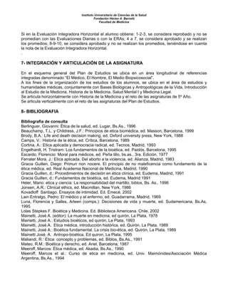 Instituto Universitario de Ciencias de la Salud
Fundación Héctor A. Barceló
Facultad de Medicina
Si en la Evaluación Integradora Horizontal el alumno obtiene: 1-2-3, se considera reprobado y no se
promedian con las Evaluaciones Diarias o con la ERAs; 4 a 7, se considera aprobado y se realizan
los promedios; 8-9-10, se considera aprobado y no se realizan los promedios, teniéndose en cuenta
la nota de la Evaluación Integradora Horizontal.
.
7- INTEGRACIÓN Y ARTICULACIÓN DE LA ASIGNATURA
En el esquema general del Plan de Estudios se ubica en un área longitudinal de referencias
integradas denominado “El Médico, El Hombre, El Medio Biopsicosocial”.
A los fines de la organización de los estudios de los alumnos, se ubica en el área de estudios y
humanidades médicas, conjuntamente con Bases Biológicas y Antropológicas de la Vida, Introducción
al Estudio de la Medicina, Historia de la Medicina, Salud Mental I y Medicina Legal.
Se articula horizontalmente con Historia de la Medicina y el reto de las asignaturas de 5º Año.
Se articula verticalmente con el reto de las asignaturas del Plan de Estudios.
8- BIBLIOGRAFIA
Bibliografia de consulta
Berlinguer, Giovanni: Ética de la salud, ed. Lugar, Bs.As., 1996
Beauchamp, T.L. y Childress, J.F.: Principios de etica biomédica, ed. Masson, Barcelona, 1999
Brody, B.A.: Life and death decision making, ed. Oxford university press, New York, 1988
Camps, V.: Historia de la ética, ed. Crítica, Barcelona, 1989
Cortina, A.: Etica aplicada y democracia radical, ed. Tecnos, Madrid, 1993
Engelhardt, H. Tristram: Los fundamentos de la bioética, ed. Paidós, Barcelona, 1995
Escardo, Florencio: Moral para médicos, ed. Peña lillo, bs.as., 3ra. Edición, 1977
Ferrater Mora, J.: Etica aplicada. Del aborto a la violencia, ed. Alianza, Madrid, 1983
Gracia Guillen, Diego: Primun non nocere. El principio de no maleficencia como fundamento de la
ética médica, ed. Real Academia Nacional de Medicina, Madrid, 1990
Gracia Guillen, d.: Procedimientos de decisión en ética clínica, ed. Eudema, Madrid, 1991
Gracia Guillen, d.: Fundamentos de bioética, ed. Eudema, Madrid 1991
Heler, Mario: etica y ciencia: La responsabilidad del martillo, biblos, Bs. As., 1996
Jonsen, A.R.: Clinical ethics, ed. Macmillan, New York, 1986
Kovadloff Santiago. Ensayos de intimidad. Ed. Emecé, 2002
Lain Entralgo, Pedro: El médico y el enfermo, ed. Guadarrama, Madrid, 1969
Luna, Florencia y Salles, Arleen (comps.): Decisiones de vida y muerte, ed. Sudamericana, Bs.As,
1995
Lolas Stepkes F. Bioética y Medicina. Ed. Biblioteca Americana. Chile, 2002
Mainetti, José A. (editor): La muerte en medicina, ed quirón, La Plata, 1978
Mainetti, José A.: Estudios bioéticos, ed quirón, La Plata, 1993
Mainetti, José.A. Etica médica, introducción histórica, ed. Quirón, La Plata, 1989
Mainetti, José A.: Bioética fundamental. La crisis bio-ética, ed. Quirón, La Plata, 1989
Mainetti José. A. Antropo-bioética. Ed quiron, La Plata, 1995
Maliandi, R.: Etica: concepto y problemas, ed. Biblos, Bs.As., 1991
Mateo, R.M.: Bioética y derecho, ed. Ariel, Barcelona, 1987
Meeroff, Marcos: Ética médica, ed. Akadia, Bs.As., 1990
Meeroff, Marcos et al.: Curso de etica en medicina, ed. Univ. Maimónides/Asociación Médica
Argentina, Bs.As., 1994
 