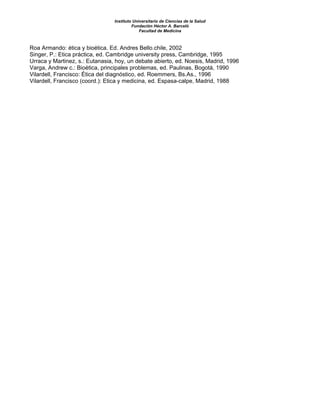 Instituto Universitario de Ciencias de la Salud
Fundación Héctor A. Barceló
Facultad de Medicina
Roa Armando: ética y bioética. Ed. Andres Bello.chile, 2002
Singer, P.: Etica práctica, ed. Cambridge university press, Cambridge, 1995
Urraca y Martinez, s.: Eutanasia, hoy, un debate abierto, ed. Noesis, Madrid, 1996
Varga, Andrew c.: Bioética, principales problemas, ed. Paulinas, Bogotá, 1990
Vilardell, Francisco: Ética del diagnóstico, ed. Roemmers, Bs.As., 1996
Vilardell, Francisco (coord.): Etica y medicina, ed. Espasa-calpe, Madrid, 1988
 
