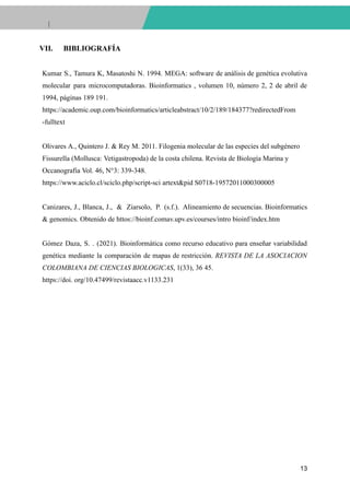 VII. BIBLIOGRAFÍA
Kumar S., Tamura K, Masatoshi N. 1994. MEGA: software de análisis de genética evolutiva
molecular para microcomputadoras. Bioinformatics , volumen 10, número 2, 2 de abril de
1994, páginas 189 191.
https://academic.oup.com/bioinformatics/articleabstract/10/2/189/184377?redirectedFrom
-fulltext
Olivares A., Quintero J. & Rey M. 2011. Filogenia molecular de las especies del subgénero
Fissurella (Mollusca: Vetigastropoda) de la costa chilena. Revista de Biología Marina y
Occanografia Vol. 46, N°3: 339-348.
https://www.aciclo.cl/sciclo.php/script-sci artext&pid S0718-19572011000300005
Canizares, J., Blanca, J., & Ziarsolo, P. (s.f.). Alineamiento de secuencias. Bioinformatics
& genomics. Obtenido de httos://bioinf.comav.upv.es/courses/intro bioinf/index.htm
Gómez Daza, S. . (2021). Bioinformática como recurso educativo para enseñar variabilidad
genética mediante la comparación de mapas de restricción. REVISTA DE LA ASOCIACION
COLOMBIANA DE CIENCIAS BIOLOGICAS, 1(33), 36 45.
https://doi. org/10.47499/revistaacc.v1133.231
13
 