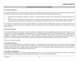 DGBPPEPR14RE-033

                                                ESTRATEGIA DE EVALUACIÓN SUGERIDA

Evaluación Diagnóstica:

Su propósito es establecer un vínculo significativo entre lo que el estudiante sabe, piensa o siente antes de iniciar su proceso de aprendizaje sobre
el contenido a abordar, de esta manera se explora o recupera el conocimiento formal o informal que implica dos cosas:

   1. El dominio de los antecedentes académicos necesarios –conocimientos previos formales-, para comprender los contenidos planteados en el
      curso.
   2. Y el conocimiento informal de los contenidos que se abordarán en cada unidad temática (ideas preconcebidas, expectativas, prejuicios,
      experiencias concretas) que darán la pauta para conocer su predisposición o actitud, motivación y /o interés hacia los temas a abordar.

Se evaluarán los conocimientos previos de los alumnos respecto al concepto de biología, dominio básico de química, características de los seres
vivos, método de estudio de la biología y las diferentes concepciones del origen de la vida; mediante la aplicación de un cuestionario, lluvia de
ideas, entre otras.

Evaluación Formativa:

La evaluación formativa ocurre durante el proceso de enseñanza y aprendizaje, y juega un importante papel regulador en dicho proceso, ya que
permite conocer los aprendizajes logrados y retroalimentar tanto a los estudiantes como al profesor. Da la pauta para rediseñar o continuar con las
estrategias de enseñanza y aprendizaje, con el fin de lograr los objetivos planteados. Esta evaluación NO tiene un valor numérico para la
calificación o evaluación sumativa del estudiante, sirve para sistematizar una manera de aprender y da la oportunidad de presentar el trabajo en
equipo como medio para preparar a cada estudiante, respecto a la presentación de evidencias personales para la evaluación sumativa.

Este tipo de evaluación considera:

Contenidos declarativos:
Se evaluará el conocimiento factual y conceptual con relación a los conceptos básicos de la unidad, tales como conceptos básicos de biología,
ramas y ciencias auxiliares de la biología, así como los elementos y compuestos químicos constitutivos de los seres vivos; a través de una lluvia
de ideas, exposición individual y grupal, trabajo en equipo, debates, etc., los cuales podrán evaluarse mediante ejercicios de auto evaluación y
coevaluación, empleando como instrumentos una lista de cotejo.

Contenidos procedimentales:
Se evaluarán las habilidades en observación, experimentación, entre otras. Así como, las destrezas en la aplicación del equipo e instrumental
propio del laboratorio de biología o el manejo del equipo de laboratorio, a través de las guías de observación.

DCA/2005-12                                                              14
 