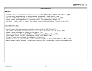 DGBPPEPR14RE-033

                                                                BIBLIOGRAFÍA

BÁSICA:

- Audesirk, Teresa y Audesirk Gerald. Biología, ciencia y naturaleza. Editorial Pearson Prentice Hall, México, 2004.
- Cervantes, Marta. Biología general. 2ª edición, Editorial Publicaciones Cultural, México, 2004.
- Galván Huerta Silvia, Carolina y Bojórquez Castro, Luis. Biología. Editorial Santillana, México, 2002.
- Jimeno, Antonio, Ballesteros Manuel y Ucedo, Luis. Biología. Editorial Santillana, México, 2003.
- Starr, Cecie y Taggart, Ralph. La unidad y diversidad de la vida. 10ª Edición, Editorial Thomson, México, 2004.


COMPLEMENTARIA:

- Alonso, Eréndira. Biología, un enfoque integrador. Editorial Mc Graw-Hill, México, 2003.
- Cely Galindo, Gilberto. El horizonte bioético de las ciencias. 5ª edición, Editorial 3R Ltda., Bogotá, 2001.
- Darwin, Charles. El origen de las especies. UNAM, México 1997.
- Espinosa, Graciela, et al. Biología I y II. McGraw-Hill Interamericana Editores, México, 2002.
- Ondarza, Raúl. Biología Moderna. 2ª reimpresión, Editorial Trillas, México, 2002.
- Overmire, Thomas. Biología. Grupo Noriega Editores, México, 2003.
- Rosenblueth, Arturo. El método científico. Edición, Ediciones Científicas La Prensa Médica Mexicana, México, 2003.
- Wallace, Robert. Biología molecular y herencia. La ciencia de la vida.. 1ª reimpresión, Editorial Trillas, México, 1999.




DCA/2005-12                                                              17
 