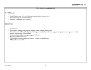 DGBPPEPR14RE-033

                                                         MATERIALES Y RECURSOS


MATERIALES:

     -   Material audiovisual diverso (videoprogramas, películas, acetatos, etc.).
     -   Material y equipo de laboratorio básico.
     -   Muestras y ejemplares para prácticas.


RECURSOS:


     -   Cuestionarios.
     -   Instrumentos de auto y coevaluación (listas de cotejo, guías de observación).
     -   Instructivos para el desarrollo de productos (mapas conceptuales, resúmenes, esquemas, exposiciones con apoyos visuales).
     -   Manual de actividades experimentales.
     -   Lecturas seleccionadas (antologías, páginas Web, etc.).
     -   Revistas científicas y técnicas.
     -   Computadora con acceso a Internet (pueden visitarse los café-Internet).
     -   Bibliografía recomendada.




DCA/2005-12                                                              24
 